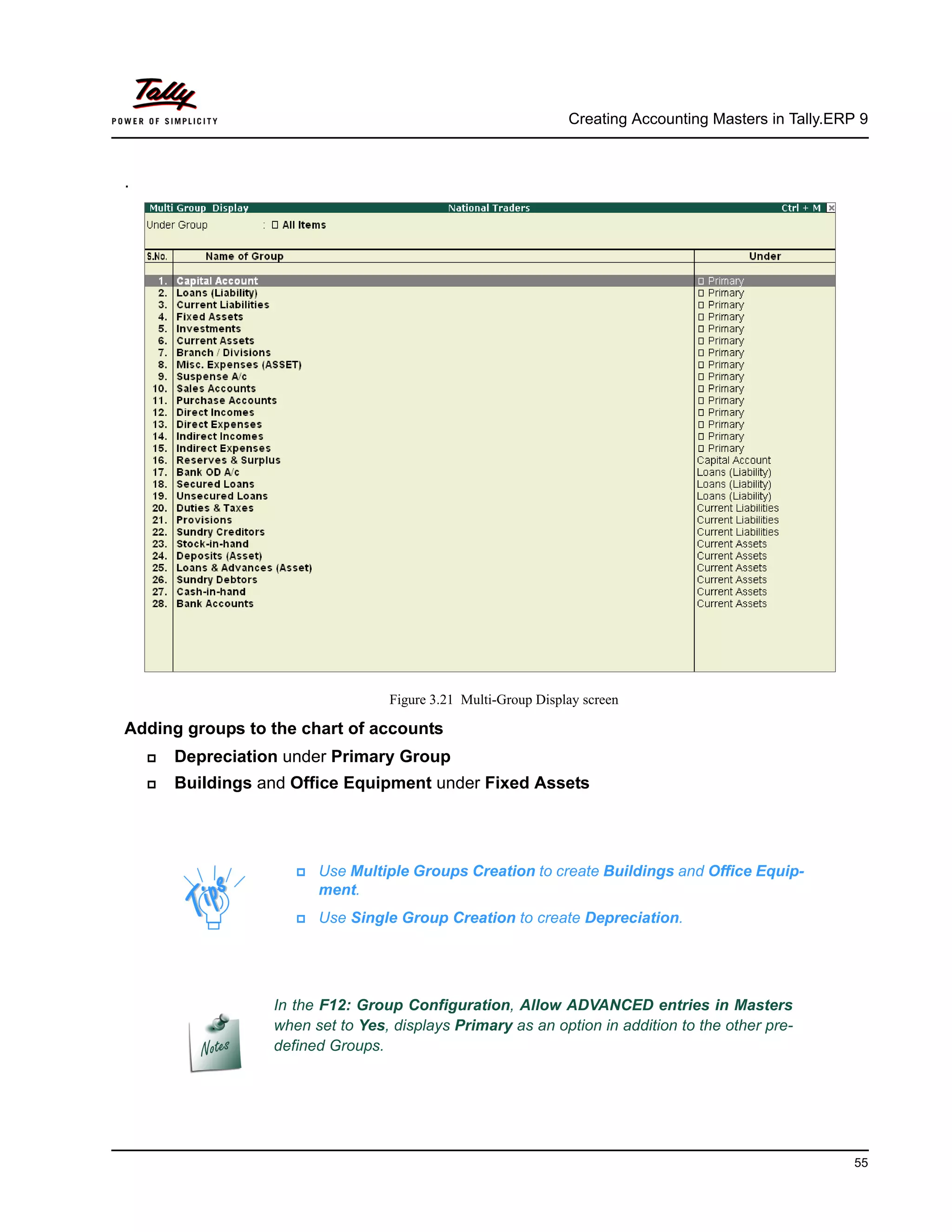 Creating Accounting Masters in Tally.ERP 9
55
.
Figure 3.21 Multi-Group Display screen
Adding groups to the chart of accounts
Depreciation under Primary Group
Buildings and Office Equipment under Fixed Assets
Use Multiple Groups Creation to create Buildings and Office Equip-
ment.
Use Single Group Creation to create Depreciation.
In the F12: Group Configuration, Allow ADVANCED entries in Masters
when set to Yes, displays Primary as an option in addition to the other pre-
defined Groups.
 