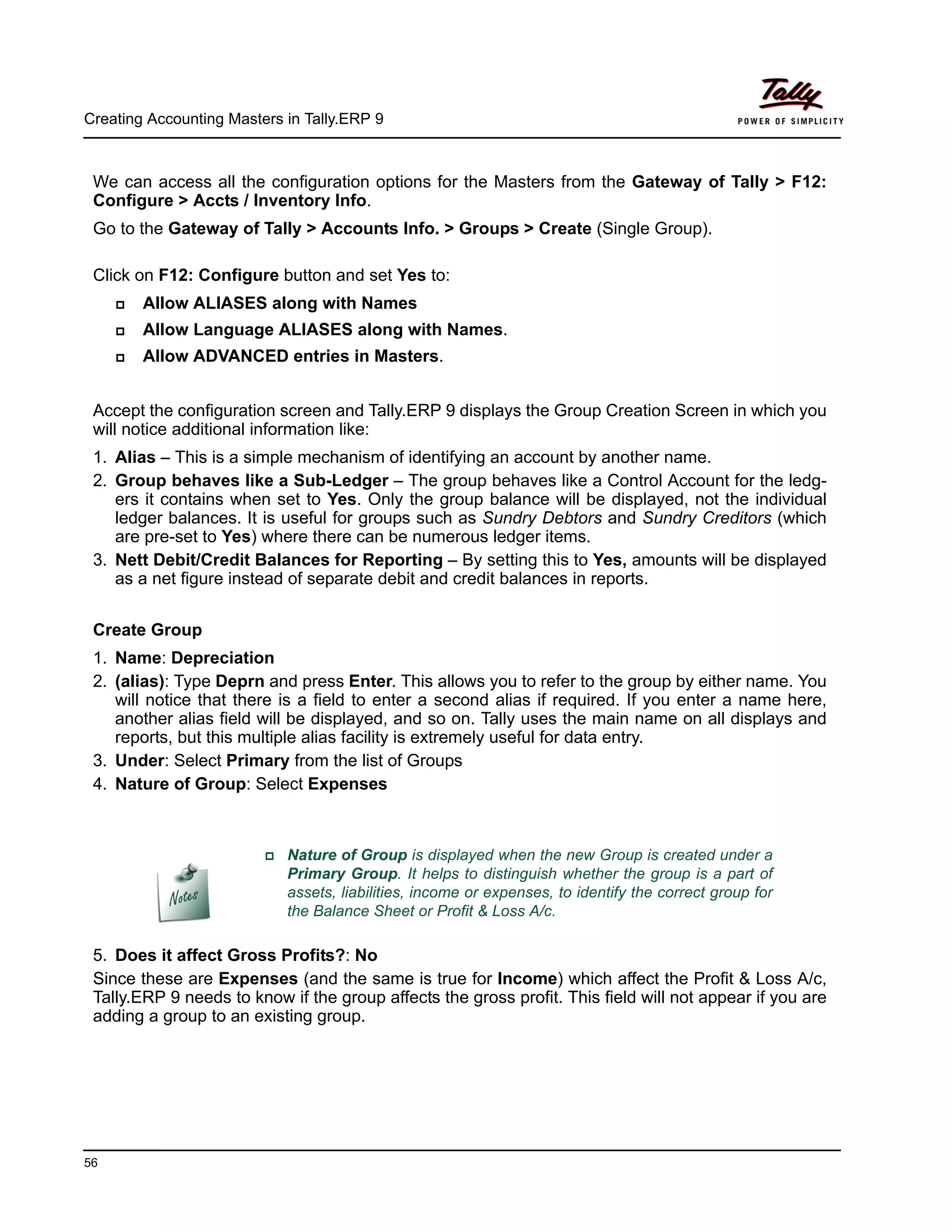 Creating Accounting Masters in Tally.ERP 9
56
We can access all the configuration options for the Masters from the Gateway of Tally > F12:
Configure > Accts / Inventory Info.
Go to the Gateway of Tally > Accounts Info. > Groups > Create (Single Group).
Click on F12: Configure button and set Yes to:
Allow ALIASES along with Names
Allow Language ALIASES along with Names.
Allow ADVANCED entries in Masters.
Accept the configuration screen and Tally.ERP 9 displays the Group Creation Screen in which you
will notice additional information like:
1. Alias – This is a simple mechanism of identifying an account by another name.
2. Group behaves like a Sub-Ledger – The group behaves like a Control Account for the ledg-
ers it contains when set to Yes. Only the group balance will be displayed, not the individual
ledger balances. It is useful for groups such as Sundry Debtors and Sundry Creditors (which
are pre-set to Yes) where there can be numerous ledger items.
3. Nett Debit/Credit Balances for Reporting – By setting this to Yes, amounts will be displayed
as a net figure instead of separate debit and credit balances in reports.
Create Group
1. Name: Depreciation
2. (alias): Type Deprn and press Enter. This allows you to refer to the group by either name. You
will notice that there is a field to enter a second alias if required. If you enter a name here,
another alias field will be displayed, and so on. Tally uses the main name on all displays and
reports, but this multiple alias facility is extremely useful for data entry.
3. Under: Select Primary from the list of Groups
4. Nature of Group: Select Expenses
5. Does it affect Gross Profits?: No
Since these are Expenses (and the same is true for Income) which affect the Profit & Loss A/c,
Tally.ERP 9 needs to know if the group affects the gross profit. This field will not appear if you are
adding a group to an existing group.
Nature of Group is displayed when the new Group is created under a
Primary Group. It helps to distinguish whether the group is a part of
assets, liabilities, income or expenses, to identify the correct group for
the Balance Sheet or Profit & Loss A/c.
 