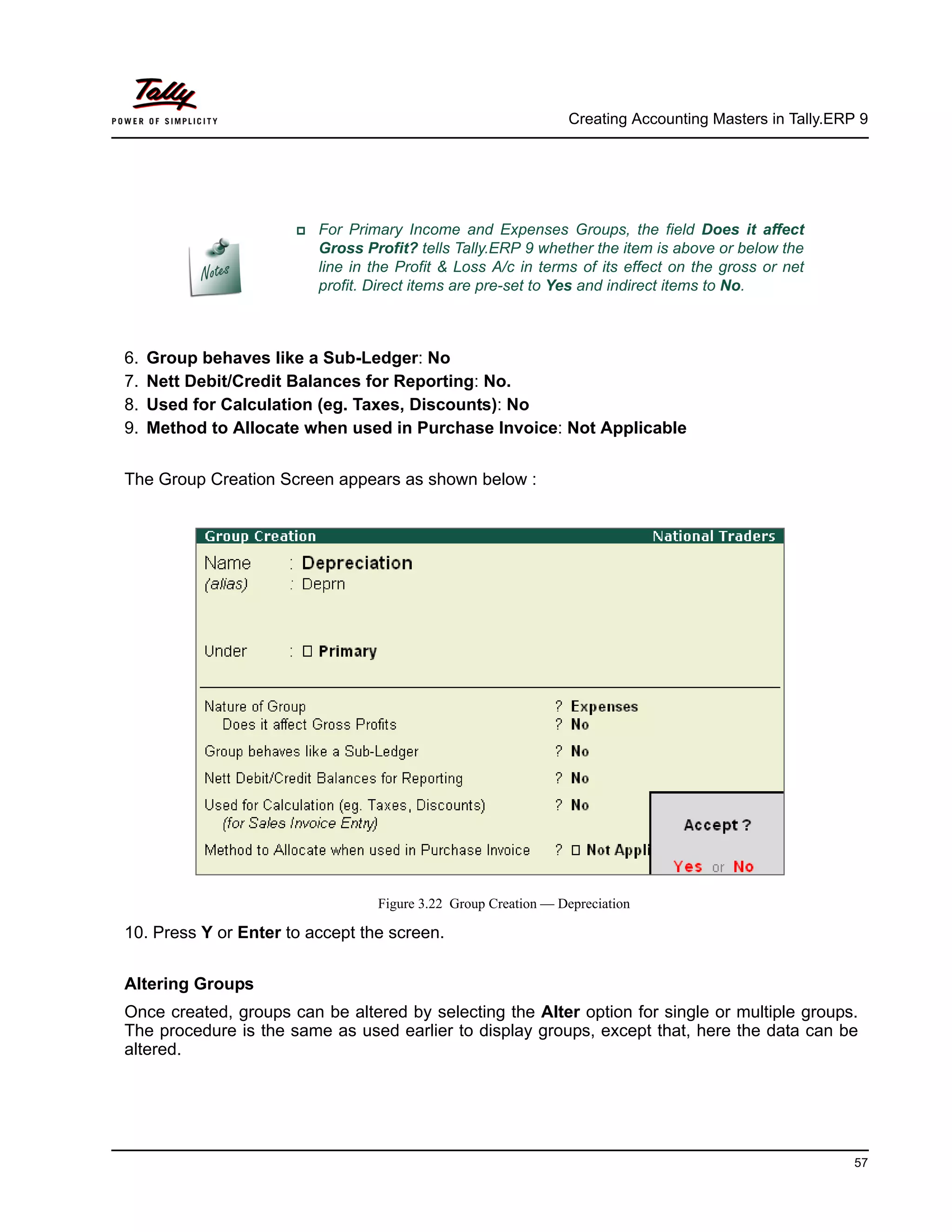 Creating Accounting Masters in Tally.ERP 9
57
6. Group behaves like a Sub-Ledger: No
7. Nett Debit/Credit Balances for Reporting: No.
8. Used for Calculation (eg. Taxes, Discounts): No
9. Method to Allocate when used in Purchase Invoice: Not Applicable
The Group Creation Screen appears as shown below :
Figure 3.22 Group Creation — Depreciation
10. Press Y or Enter to accept the screen.
Altering Groups
Once created, groups can be altered by selecting the Alter option for single or multiple groups.
The procedure is the same as used earlier to display groups, except that, here the data can be
altered.
For Primary Income and Expenses Groups, the field Does it affect
Gross Profit? tells Tally.ERP 9 whether the item is above or below the
line in the Profit & Loss A/c in terms of its effect on the gross or net
profit. Direct items are pre-set to Yes and indirect items to No.
 