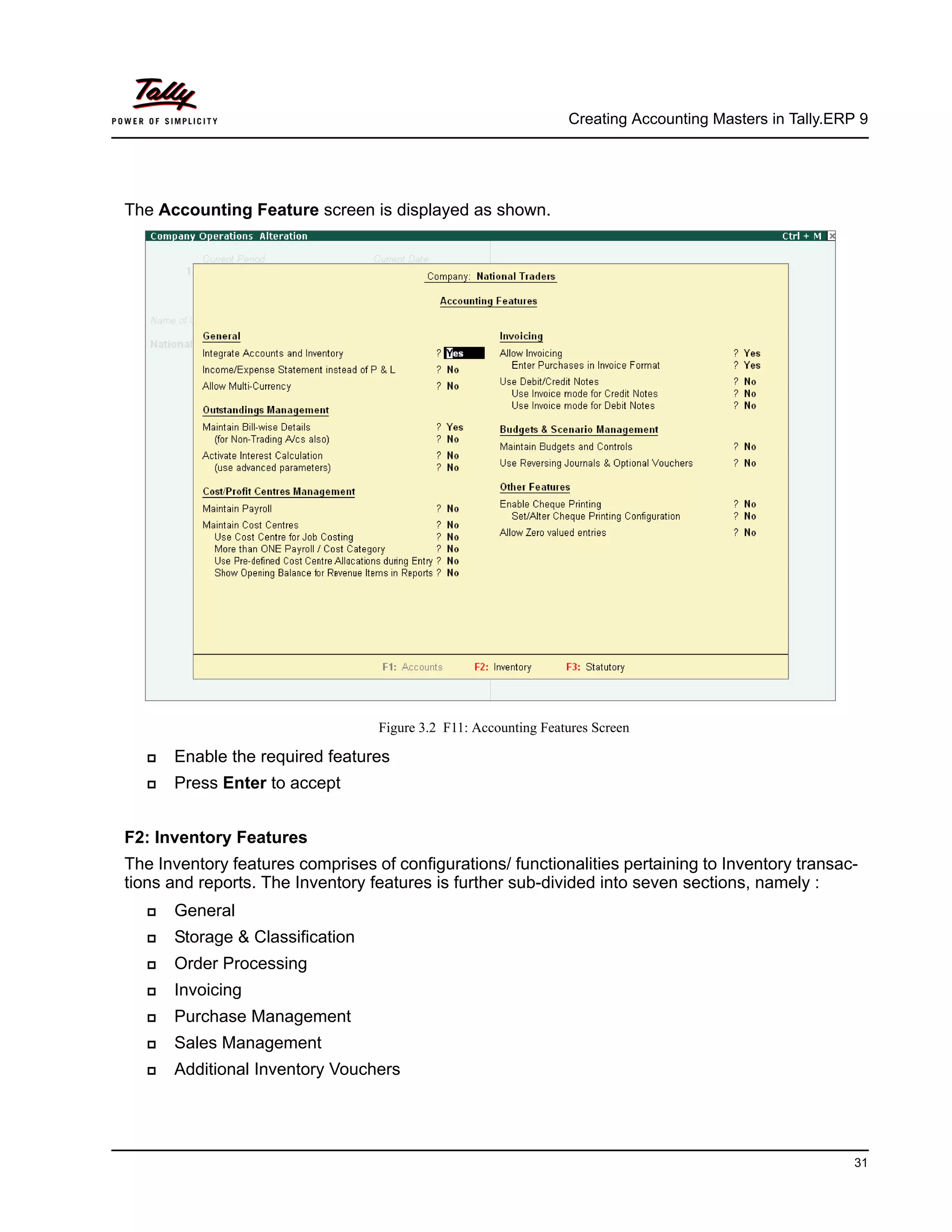 Creating Accounting Masters in Tally.ERP 9
31
The Accounting Feature screen is displayed as shown.
Figure 3.2 F11: Accounting Features Screen
Enable the required features
Press Enter to accept
F2: Inventory Features
The Inventory features comprises of configurations/ functionalities pertaining to Inventory transac-
tions and reports. The Inventory features is further sub-divided into seven sections, namely :
General
Storage & Classification
Order Processing
Invoicing
Purchase Management
Sales Management
Additional Inventory Vouchers
 