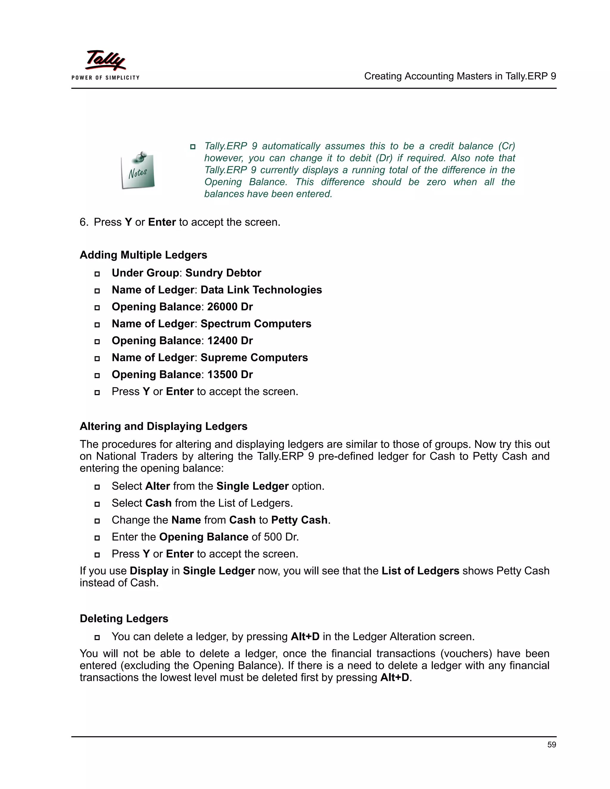 Creating Accounting Masters in Tally.ERP 9
59
6. Press Y or Enter to accept the screen.
Adding Multiple Ledgers
Under Group: Sundry Debtor
Name of Ledger: Data Link Technologies
Opening Balance: 26000 Dr
Name of Ledger: Spectrum Computers
Opening Balance: 12400 Dr
Name of Ledger: Supreme Computers
Opening Balance: 13500 Dr
Press Y or Enter to accept the screen.
Altering and Displaying Ledgers
The procedures for altering and displaying ledgers are similar to those of groups. Now try this out
on National Traders by altering the Tally.ERP 9 pre-defined ledger for Cash to Petty Cash and
entering the opening balance:
Select Alter from the Single Ledger option.
Select Cash from the List of Ledgers.
Change the Name from Cash to Petty Cash.
Enter the Opening Balance of 500 Dr.
Press Y or Enter to accept the screen.
If you use Display in Single Ledger now, you will see that the List of Ledgers shows Petty Cash
instead of Cash.
Deleting Ledgers
You can delete a ledger, by pressing Alt+D in the Ledger Alteration screen.
You will not be able to delete a ledger, once the financial transactions (vouchers) have been
entered (excluding the Opening Balance). If there is a need to delete a ledger with any financial
transactions the lowest level must be deleted first by pressing Alt+D.
Tally.ERP 9 automatically assumes this to be a credit balance (Cr)
however, you can change it to debit (Dr) if required. Also note that
Tally.ERP 9 currently displays a running total of the difference in the
Opening Balance. This difference should be zero when all the
balances have been entered.
 