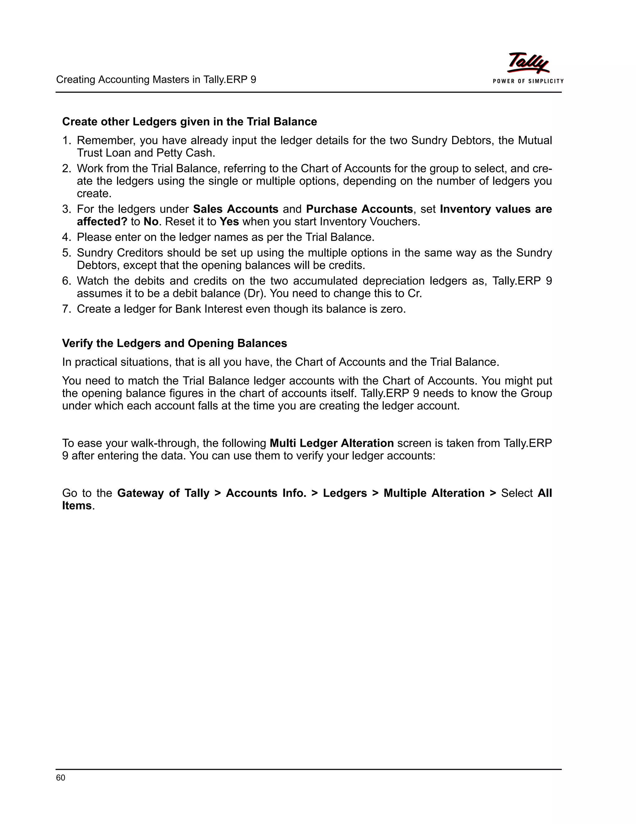 Creating Accounting Masters in Tally.ERP 9
60
Create other Ledgers given in the Trial Balance
1. Remember, you have already input the ledger details for the two Sundry Debtors, the Mutual
Trust Loan and Petty Cash.
2. Work from the Trial Balance, referring to the Chart of Accounts for the group to select, and cre-
ate the ledgers using the single or multiple options, depending on the number of ledgers you
create.
3. For the ledgers under Sales Accounts and Purchase Accounts, set Inventory values are
affected? to No. Reset it to Yes when you start Inventory Vouchers.
4. Please enter on the ledger names as per the Trial Balance.
5. Sundry Creditors should be set up using the multiple options in the same way as the Sundry
Debtors, except that the opening balances will be credits.
6. Watch the debits and credits on the two accumulated depreciation ledgers as, Tally.ERP 9
assumes it to be a debit balance (Dr). You need to change this to Cr.
7. Create a ledger for Bank Interest even though its balance is zero.
Verify the Ledgers and Opening Balances
In practical situations, that is all you have, the Chart of Accounts and the Trial Balance.
You need to match the Trial Balance ledger accounts with the Chart of Accounts. You might put
the opening balance figures in the chart of accounts itself. Tally.ERP 9 needs to know the Group
under which each account falls at the time you are creating the ledger account.
To ease your walk-through, the following Multi Ledger Alteration screen is taken from Tally.ERP
9 after entering the data. You can use them to verify your ledger accounts:
Go to the Gateway of Tally > Accounts Info. > Ledgers > Multiple Alteration > Select All
Items.
 