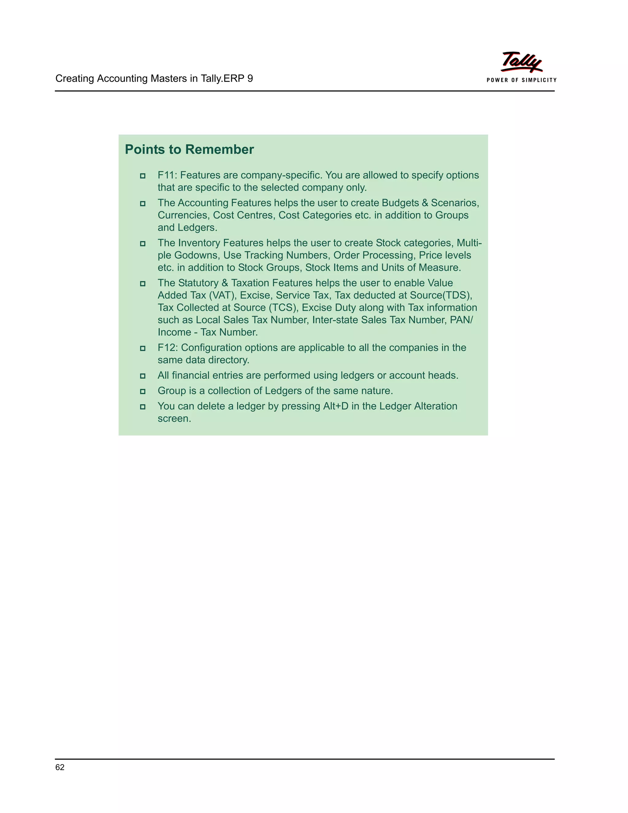 Creating Accounting Masters in Tally.ERP 9
62
Points to Remember
F11: Features are company-specific. You are allowed to specify options
that are specific to the selected company only.
The Accounting Features helps the user to create Budgets & Scenarios,
Currencies, Cost Centres, Cost Categories etc. in addition to Groups
and Ledgers.
The Inventory Features helps the user to create Stock categories, Multi-
ple Godowns, Use Tracking Numbers, Order Processing, Price levels
etc. in addition to Stock Groups, Stock Items and Units of Measure.
The Statutory & Taxation Features helps the user to enable Value
Added Tax (VAT), Excise, Service Tax, Tax deducted at Source(TDS),
Tax Collected at Source (TCS), Excise Duty along with Tax information
such as Local Sales Tax Number, Inter-state Sales Tax Number, PAN/
Income - Tax Number.
F12: Configuration options are applicable to all the companies in the
same data directory.
All financial entries are performed using ledgers or account heads.
Group is a collection of Ledgers of the same nature.
You can delete a ledger by pressing Alt+D in the Ledger Alteration
screen.
 