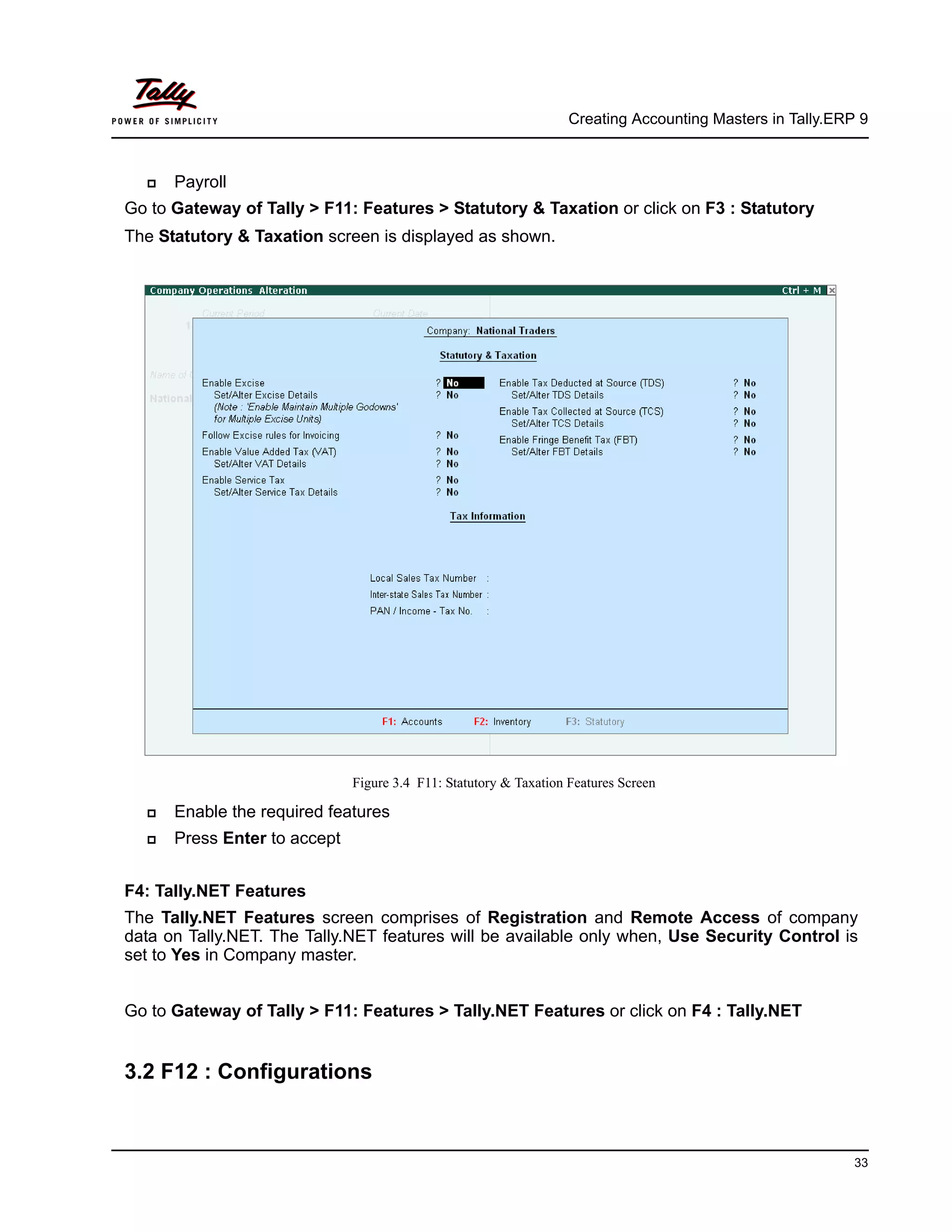 Creating Accounting Masters in Tally.ERP 9
33
Payroll
Go to Gateway of Tally > F11: Features > Statutory & Taxation or click on F3 : Statutory
The Statutory & Taxation screen is displayed as shown.
Figure 3.4 F11: Statutory & Taxation Features Screen
Enable the required features
Press Enter to accept
F4: Tally.NET Features
The Tally.NET Features screen comprises of Registration and Remote Access of company
data on Tally.NET. The Tally.NET features will be available only when, Use Security Control is
set to Yes in Company master.
Go to Gateway of Tally > F11: Features > Tally.NET Features or click on F4 : Tally.NET
3.2 F12 : Configurations
 