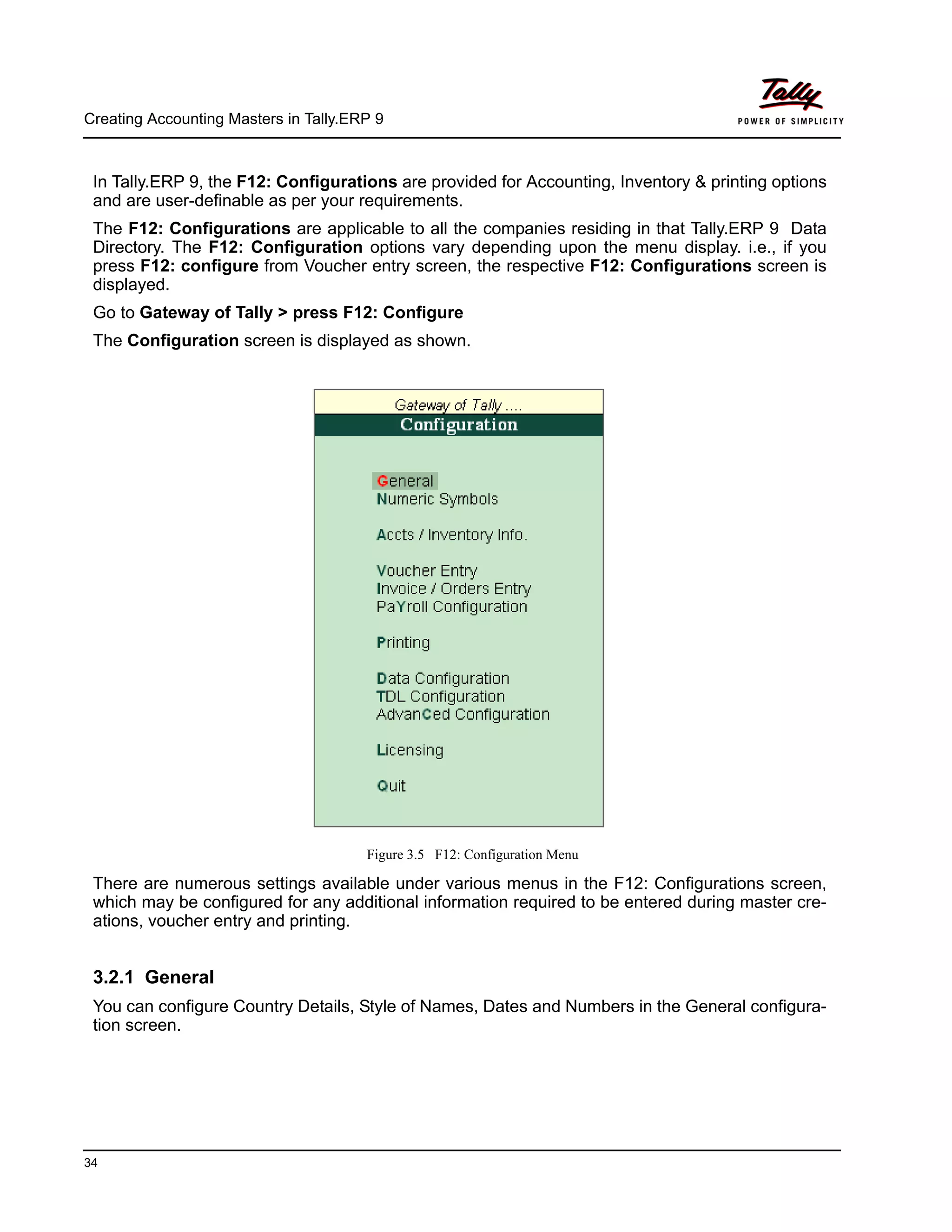 Creating Accounting Masters in Tally.ERP 9
34
In Tally.ERP 9, the F12: Configurations are provided for Accounting, Inventory & printing options
and are user-definable as per your requirements.
The F12: Configurations are applicable to all the companies residing in that Tally.ERP 9 Data
Directory. The F12: Configuration options vary depending upon the menu display. i.e., if you
press F12: configure from Voucher entry screen, the respective F12: Configurations screen is
displayed.
Go to Gateway of Tally > press F12: Configure
The Configuration screen is displayed as shown.
Figure 3.5 F12: Configuration Menu
There are numerous settings available under various menus in the F12: Configurations screen,
which may be configured for any additional information required to be entered during master cre-
ations, voucher entry and printing.
3.2.1 General
You can configure Country Details, Style of Names, Dates and Numbers in the General configura-
tion screen.
 