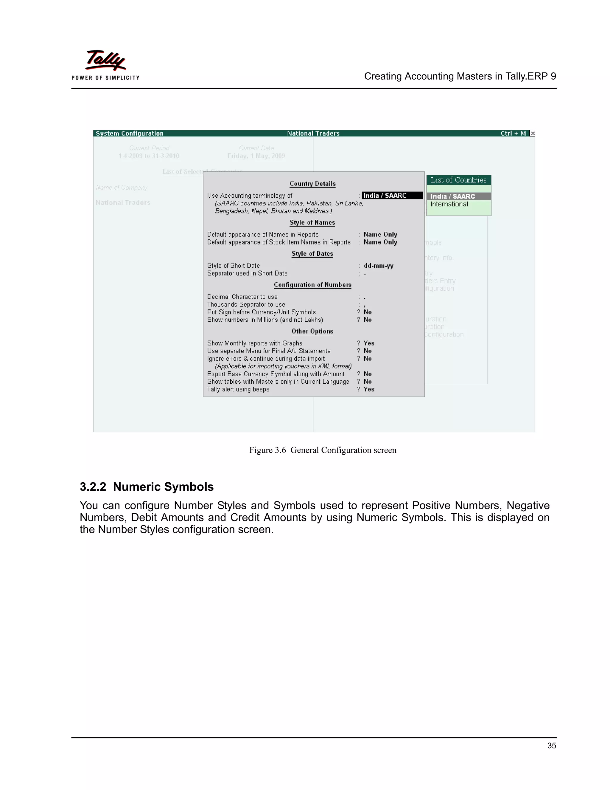 Creating Accounting Masters in Tally.ERP 9
35
Figure 3.6 General Configuration screen
3.2.2 Numeric Symbols
You can configure Number Styles and Symbols used to represent Positive Numbers, Negative
Numbers, Debit Amounts and Credit Amounts by using Numeric Symbols. This is displayed on
the Number Styles configuration screen.
 