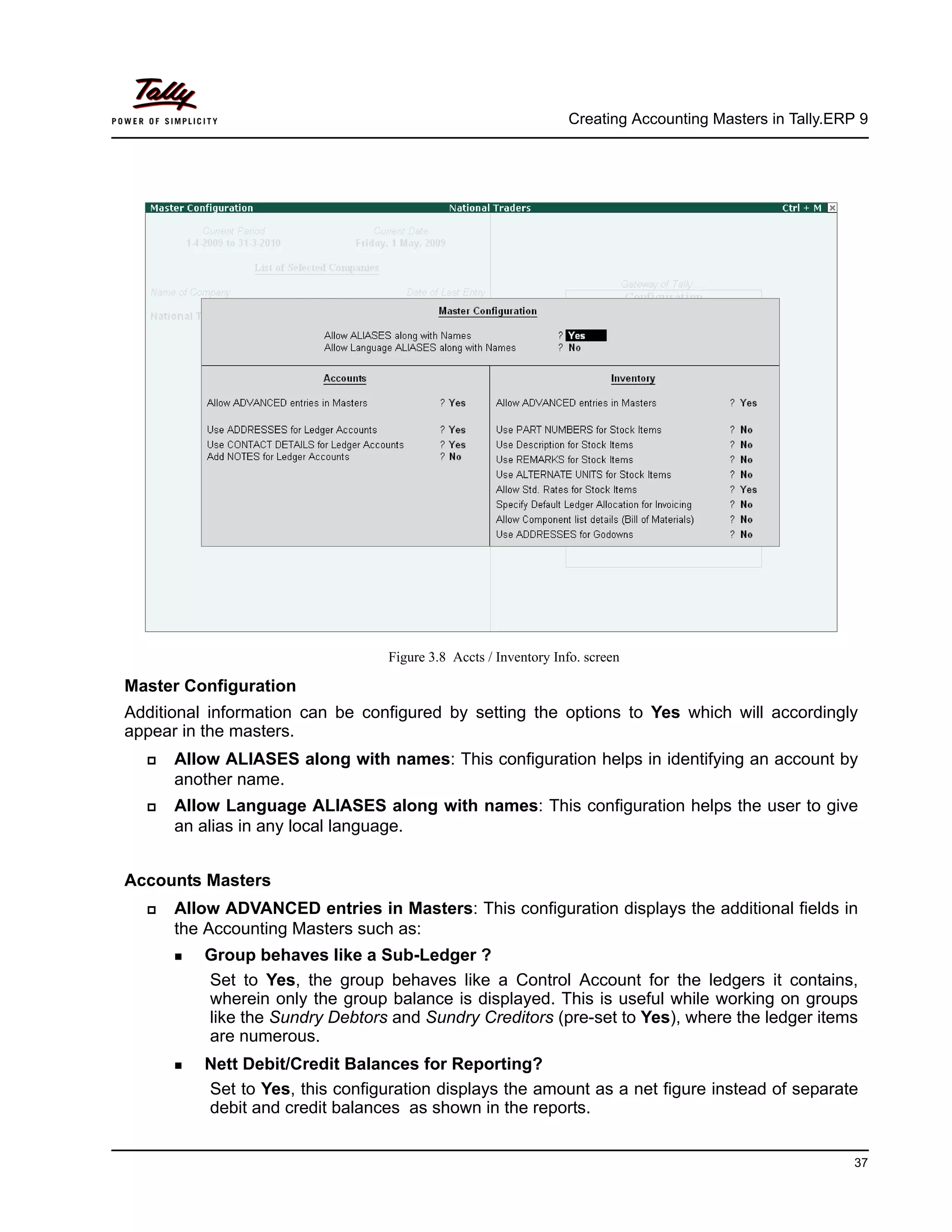 Creating Accounting Masters in Tally.ERP 9
37
Figure 3.8 Accts / Inventory Info. screen
Master Configuration
Additional information can be configured by setting the options to Yes which will accordingly
appear in the masters.
Allow ALIASES along with names: This configuration helps in identifying an account by
another name.
Allow Language ALIASES along with names: This configuration helps the user to give
an alias in any local language.
Accounts Masters
Allow ADVANCED entries in Masters: This configuration displays the additional fields in
the Accounting Masters such as:
Group behaves like a Sub-Ledger ?
Set to Yes, the group behaves like a Control Account for the ledgers it contains,
wherein only the group balance is displayed. This is useful while working on groups
like the Sundry Debtors and Sundry Creditors (pre-set to Yes), where the ledger items
are numerous.
Nett Debit/Credit Balances for Reporting?
Set to Yes, this configuration displays the amount as a net figure instead of separate
debit and credit balances as shown in the reports.
 