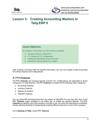 29
Lesson 3: Creating Accounting Masters in
Tally.ERP 9
After creating a Company with the required information, you can now enable/ modify Accounting
& Inventory features and configurations.
3.1 F11:Features
The F11: Features are Company-specific and the F12: Configurations are applicable to all the
companies in a data directory. The F11: Features is divided into the following major categories:
Accounting Features
Inventory Features
Statutory & Taxation
Tally.NET Features
You can press F11 (functional key) from any screen of Tally.ERP 9 or you may also click on the
F11: Features button available in the button bar, to enable the required features. The F11:
Features are specific only to the company currently in use (for which the said feature is enabled),
thereby allowing flexibility of independently enabling different features for each of the company.
Go to Gateway of Tally > press F11: Features
Lesson Objectives
On completion of this lesson, you will be able to understand
The basic functions of Tally.ERP 9
F11: Features & F12: Configurations
Creating and Maintaining Chart of Accounts
Entering the opening balances for Ledgers
www.accountsarabia.com
facebook.com/accountsarabia
call Us:0530055606
 
