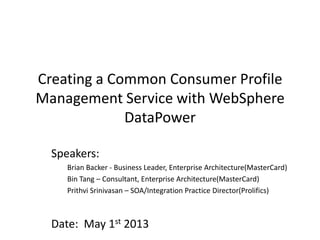 Creating a Common Consumer Profile
Management Service with WebSphere
DataPower
Speakers:
Brian Backer - Business Leader, Enterprise Architecture(MasterCard)
Bin Tang – Consultant, Enterprise Architecture(MasterCard)
Prithvi Srinivasan – SOA/Integration Practice Director(Prolifics)
Date: May 1st 2013
 