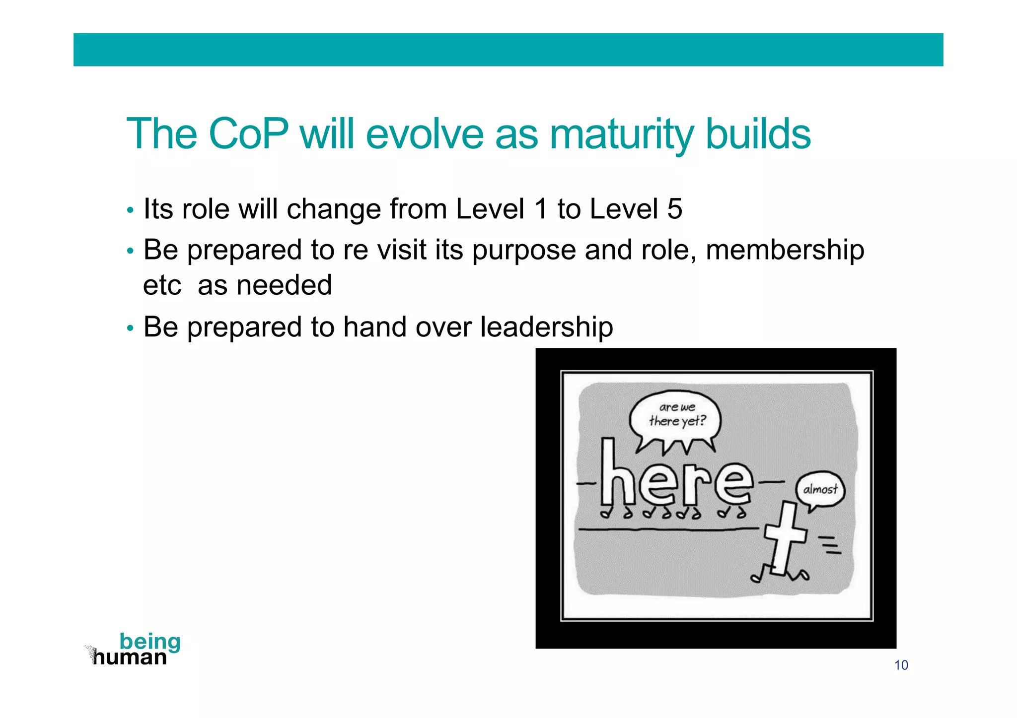 The CoP will evolve as maturity builds
•  Its role will change from Level 1 to Level 5
•  Be prepared to re visit its purpose and role, membership
etc as needed
•  Be prepared to hand over leadership
10
 