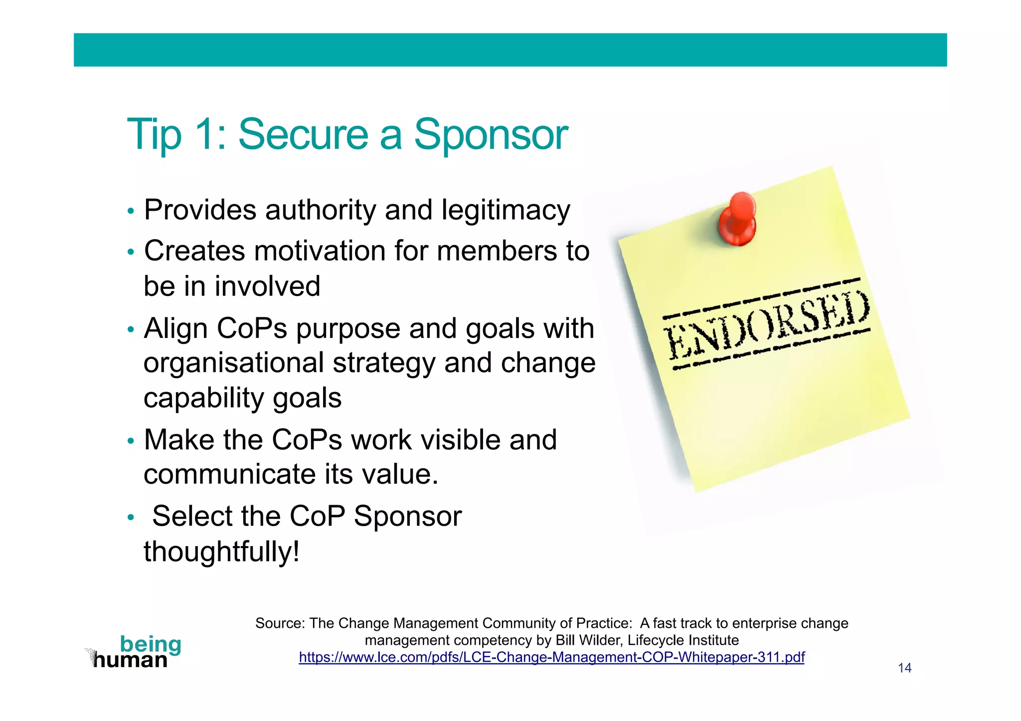 Tip 1: Secure a Sponsor
•  Provides authority and legitimacy
•  Creates motivation for members to
be in involved
•  Align CoPs purpose and goals with
organisational strategy and change
capability goals
•  Make the CoPs work visible and
communicate its value.
•  Select the CoP Sponsor
thoughtfully!
14
Source: The Change Management Community of Practice: A fast track to enterprise change
management competency by Bill Wilder, Lifecycle Institute
https://www.lce.com/pdfs/LCE-Change-Management-COP-Whitepaper-311.pdf
 