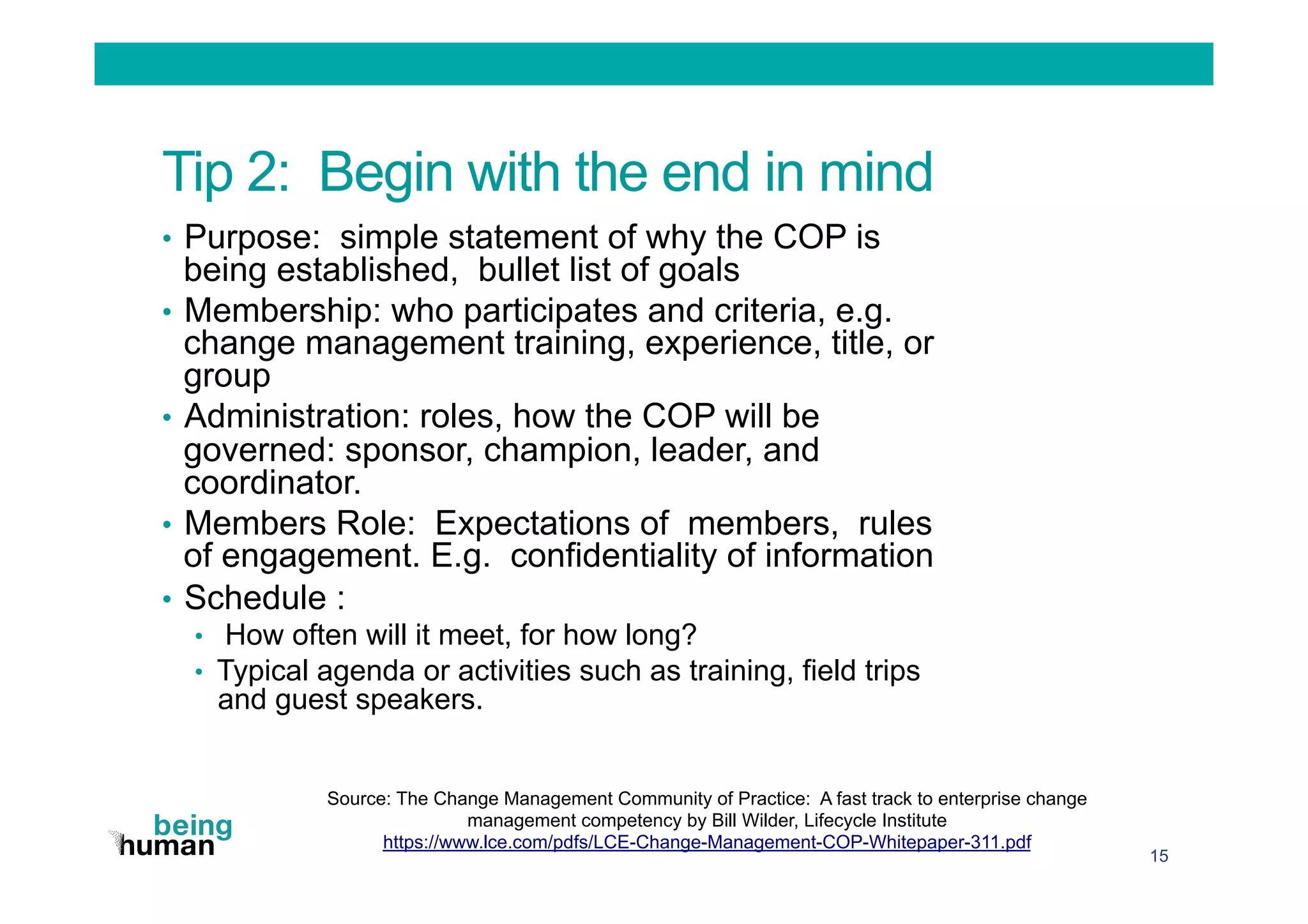 Tip 2: Begin with the end in mind
•  Purpose: simple statement of why the COP is
being established, bullet list of goals
•  Membership: who participates and criteria, e.g.
change management training, experience, title, or
group
•  Administration: roles, how the COP will be
governed: sponsor, champion, leader, and
coordinator.
•  Members Role: Expectations of members, rules
of engagement. E.g. confidentiality of information
•  Schedule :
•  How often will it meet, for how long?
•  Typical agenda or activities such as training, field trips
and guest speakers.
15
Source: The Change Management Community of Practice: A fast track to enterprise change
management competency by Bill Wilder, Lifecycle Institute
https://www.lce.com/pdfs/LCE-Change-Management-COP-Whitepaper-311.pdf
 