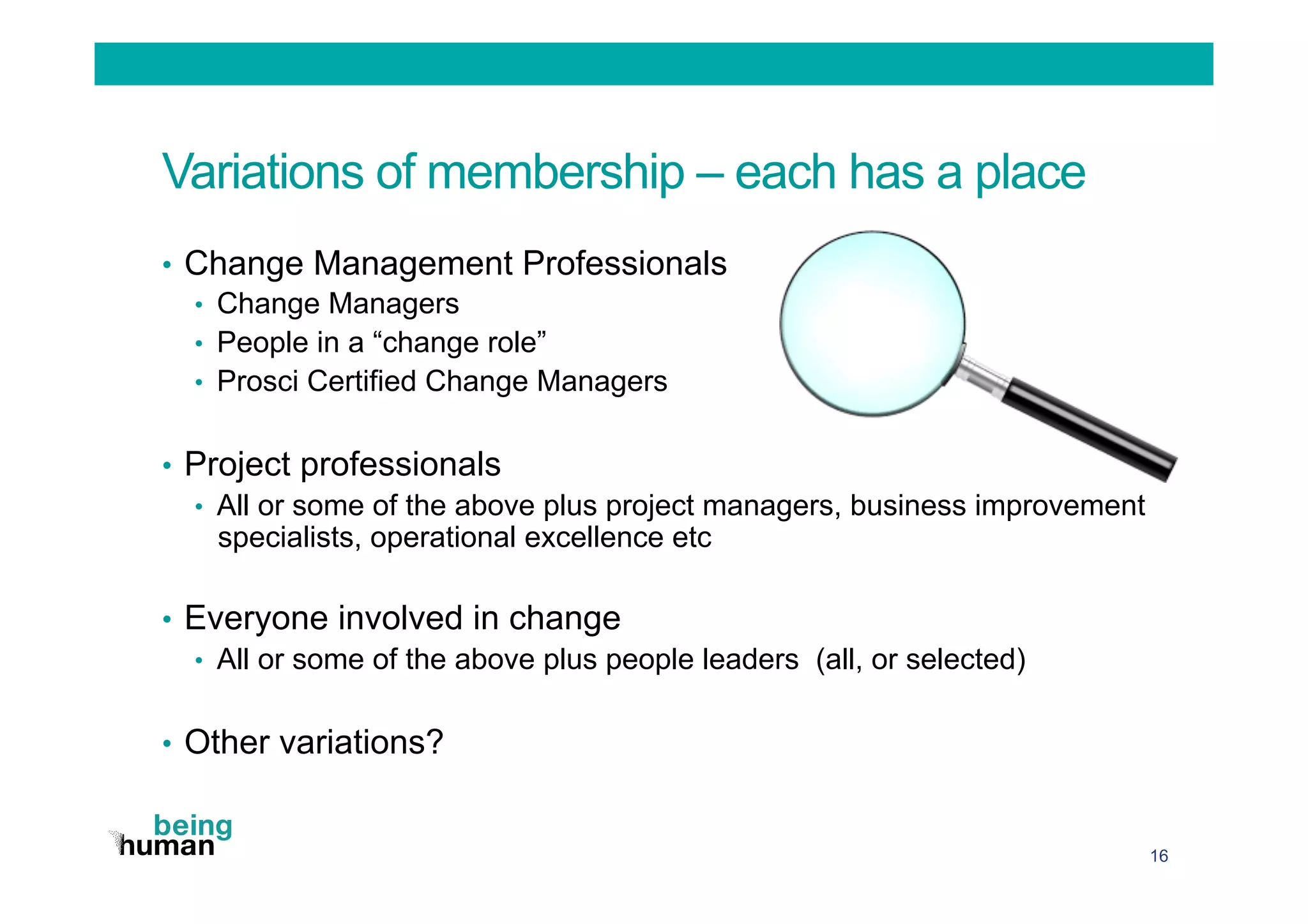 Variations of membership – each has a place
•  Change Management Professionals
•  Change Managers
•  People in a “change role”
•  Prosci Certified Change Managers
•  Project professionals
•  All or some of the above plus project managers, business improvement
specialists, operational excellence etc
•  Everyone involved in change
•  All or some of the above plus people leaders (all, or selected)
•  Other variations?
16
 
