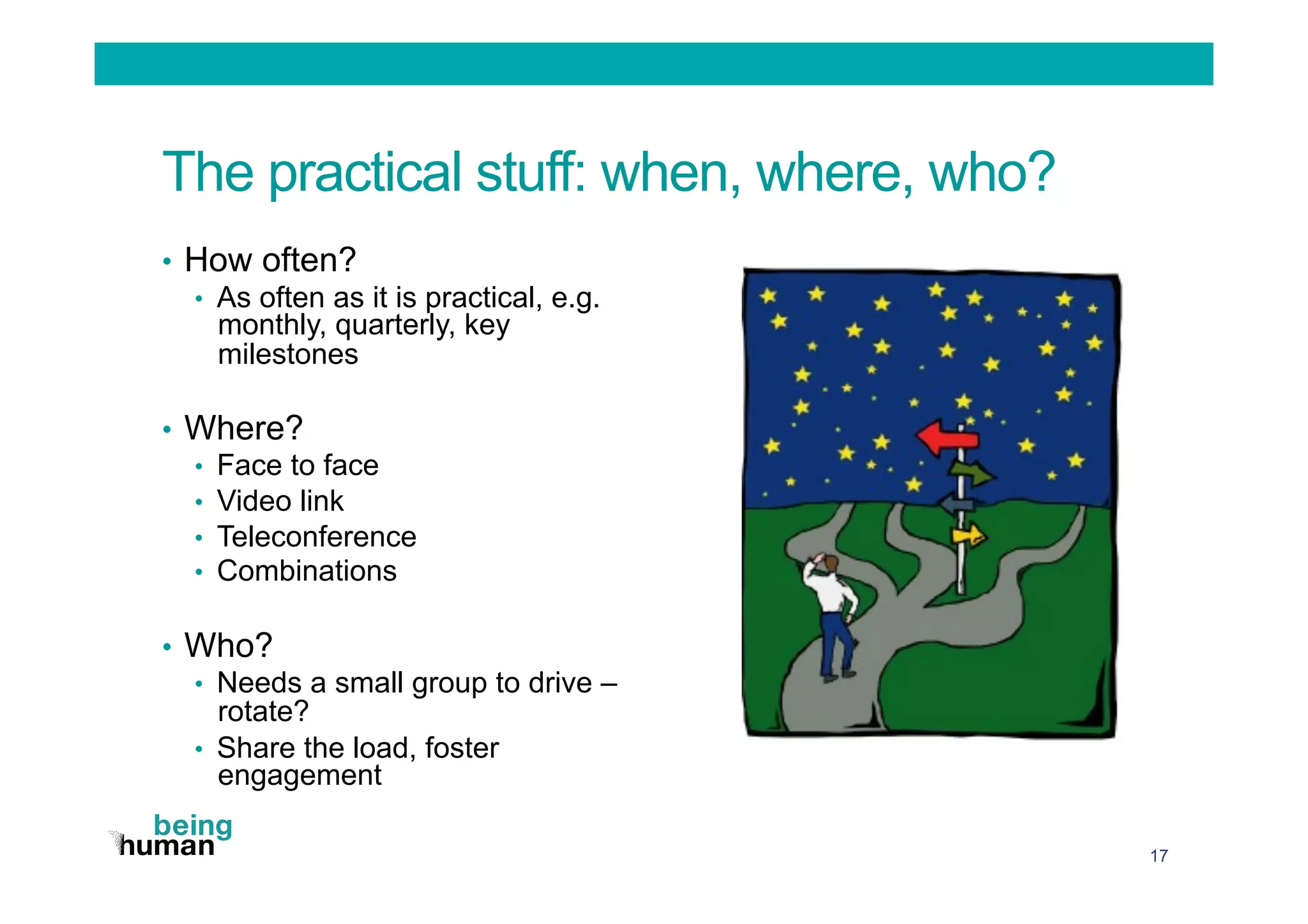 The practical stuff: when, where, who?
•  How often?
•  As often as it is practical, e.g.
monthly, quarterly, key
milestones
•  Where?
•  Face to face
•  Video link
•  Teleconference
•  Combinations
•  Who?
•  Needs a small group to drive –
rotate?
•  Share the load, foster
engagement
17
 