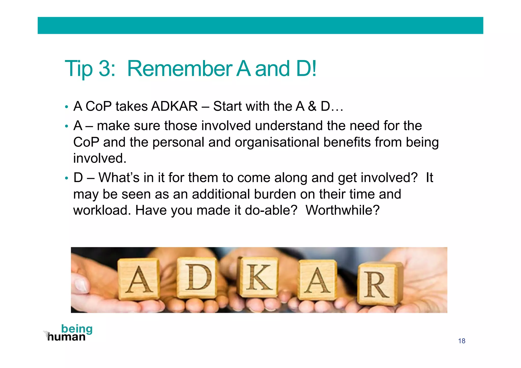 Tip 3: Remember A and D!
•  A CoP takes ADKAR – Start with the A & D…
•  A – make sure those involved understand the need for the
CoP and the personal and organisational benefits from being
involved.
•  D – What’s in it for them to come along and get involved? It
may be seen as an additional burden on their time and
workload. Have you made it do-able? Worthwhile?
18
 