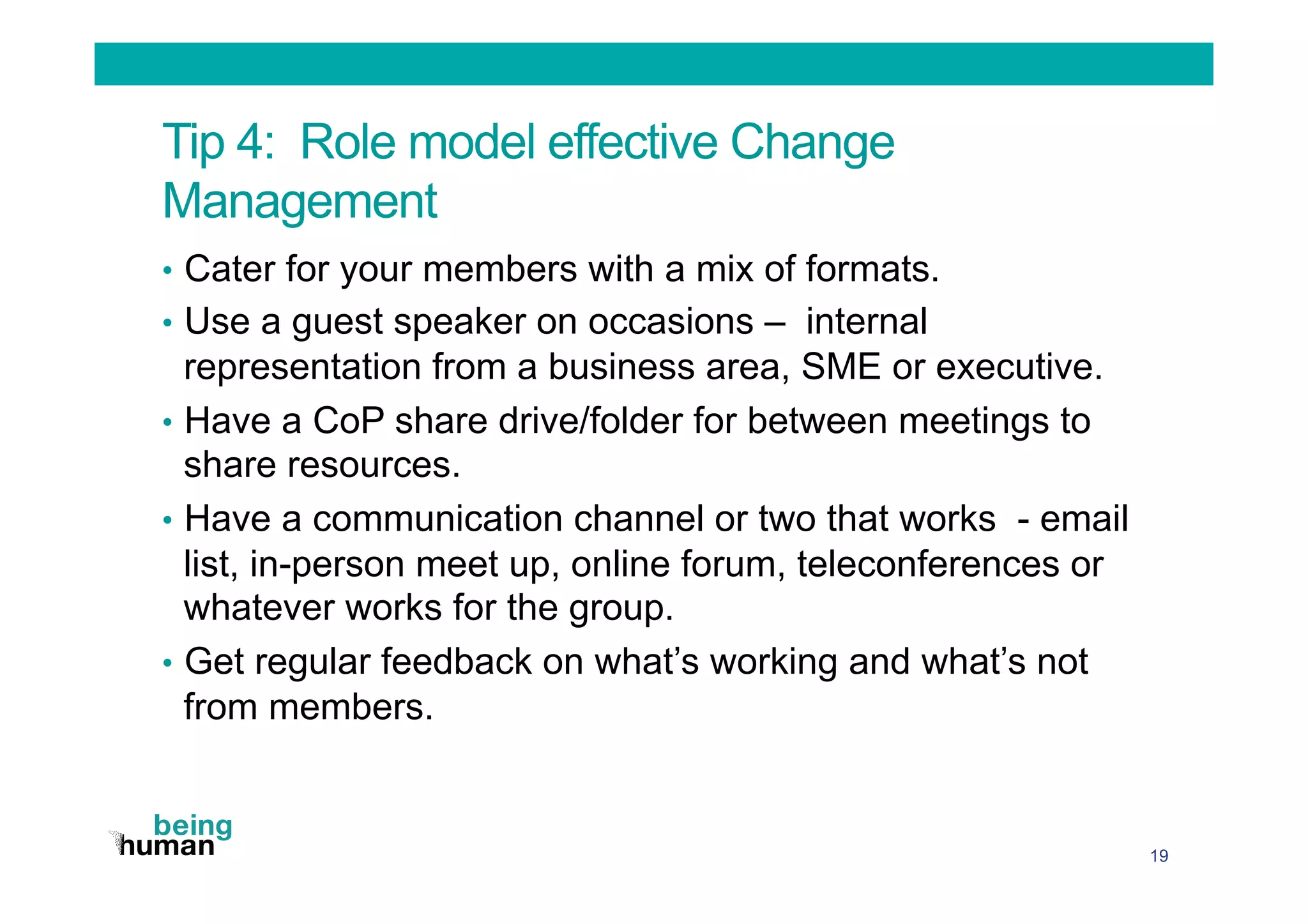 Tip 4: Role model effective Change
Management
•  Cater for your members with a mix of formats.
•  Use a guest speaker on occasions – internal
representation from a business area, SME or executive.
•  Have a CoP share drive/folder for between meetings to
share resources.
•  Have a communication channel or two that works - email
list, in-person meet up, online forum, teleconferences or
whatever works for the group.
•  Get regular feedback on what’s working and what’s not
from members.
19
 
