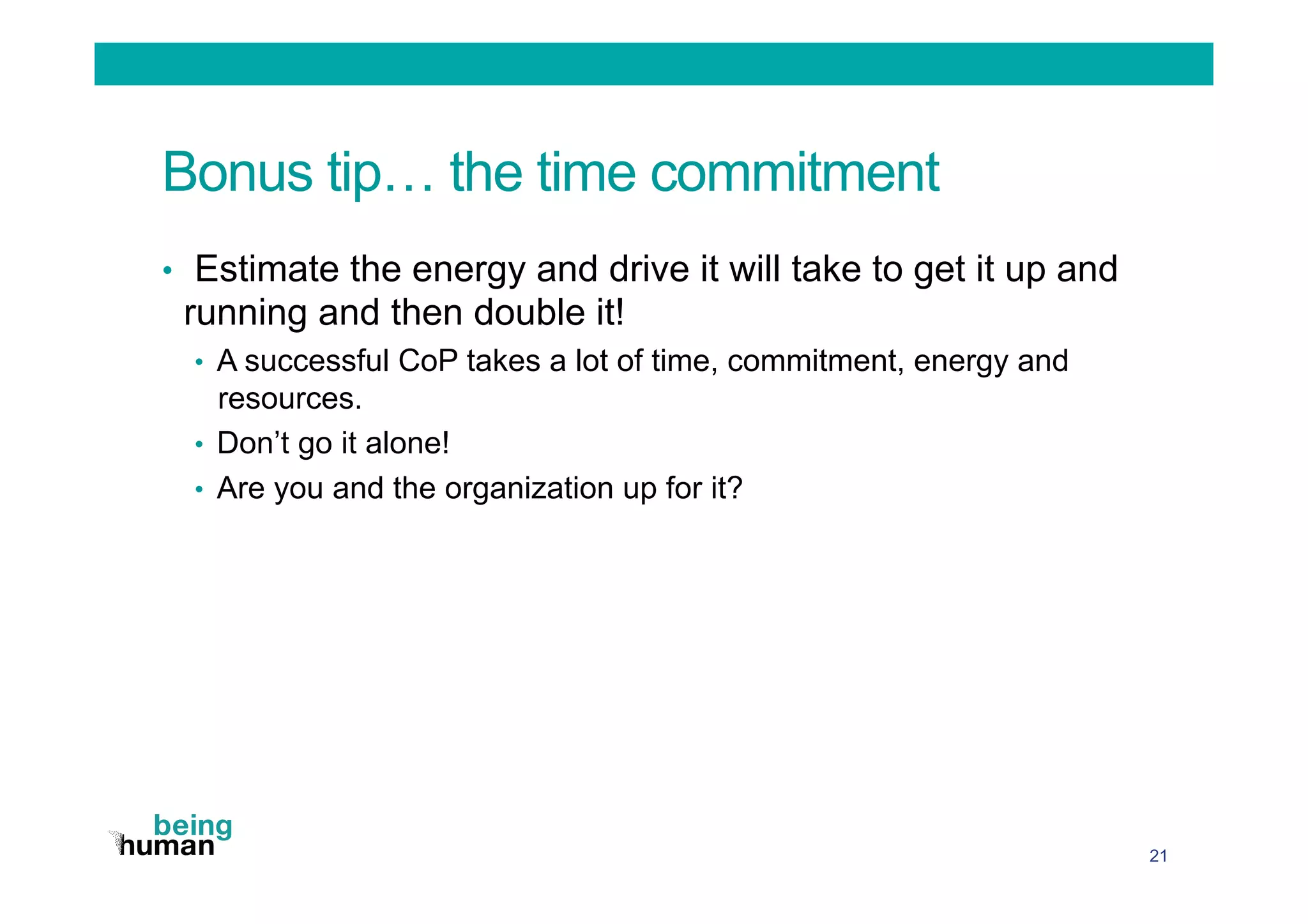 Bonus tip… the time commitment
•  Estimate the energy and drive it will take to get it up and
running and then double it!
•  A successful CoP takes a lot of time, commitment, energy and
resources.
•  Don’t go it alone!
•  Are you and the organization up for it?
21
 