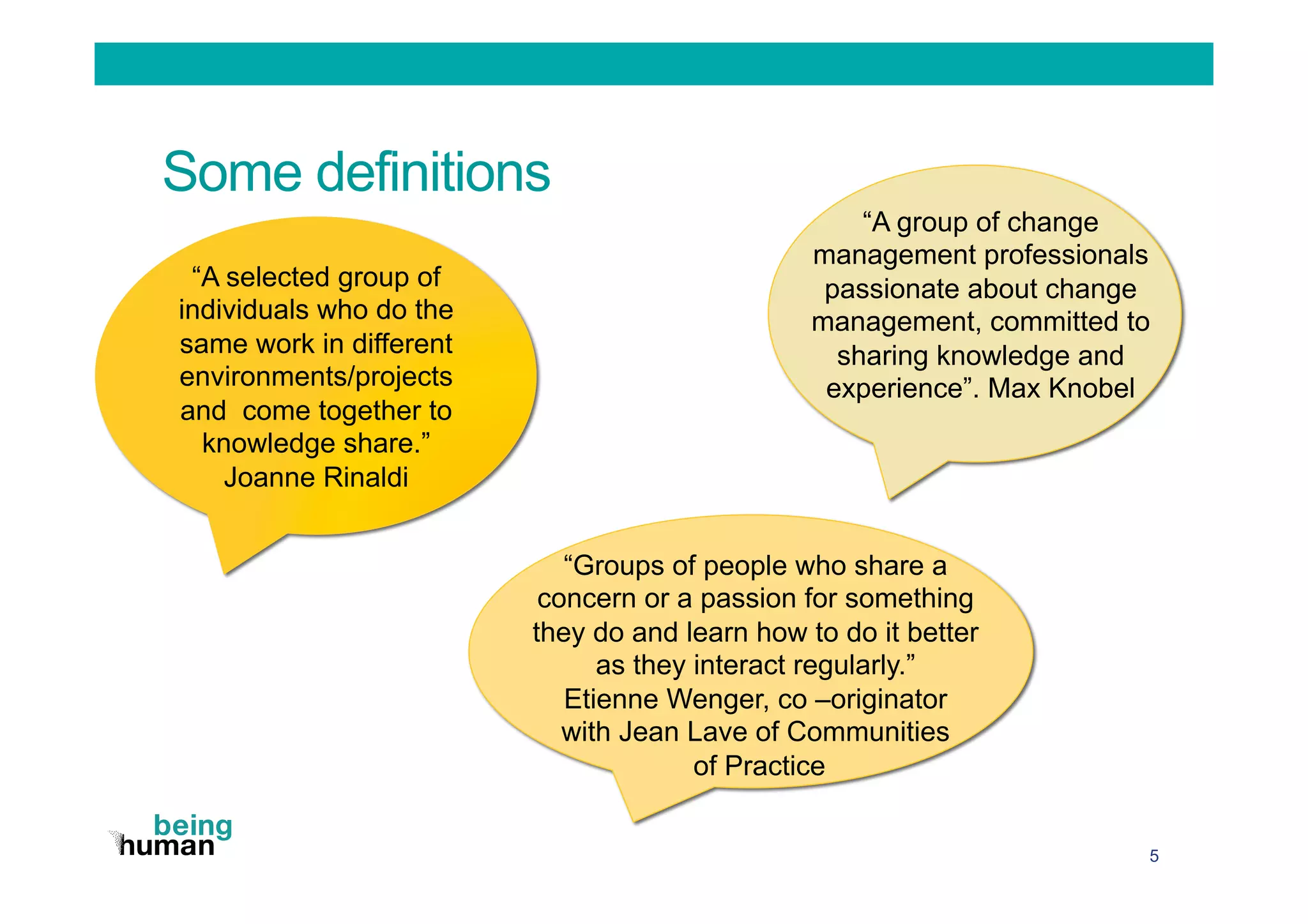 Some definitions
5
“A selected group of
individuals who do the
same work in different
environments/projects
and come together to
knowledge share.”
Joanne Rinaldi
“A group of change
management professionals
passionate about change
management, committed to
sharing knowledge and
experience”. Max Knobel
“Groups of people who share a
concern or a passion for something
they do and learn how to do it better
as they interact regularly.”
Etienne Wenger, co –originator
with Jean Lave of Communities
of Practice
 