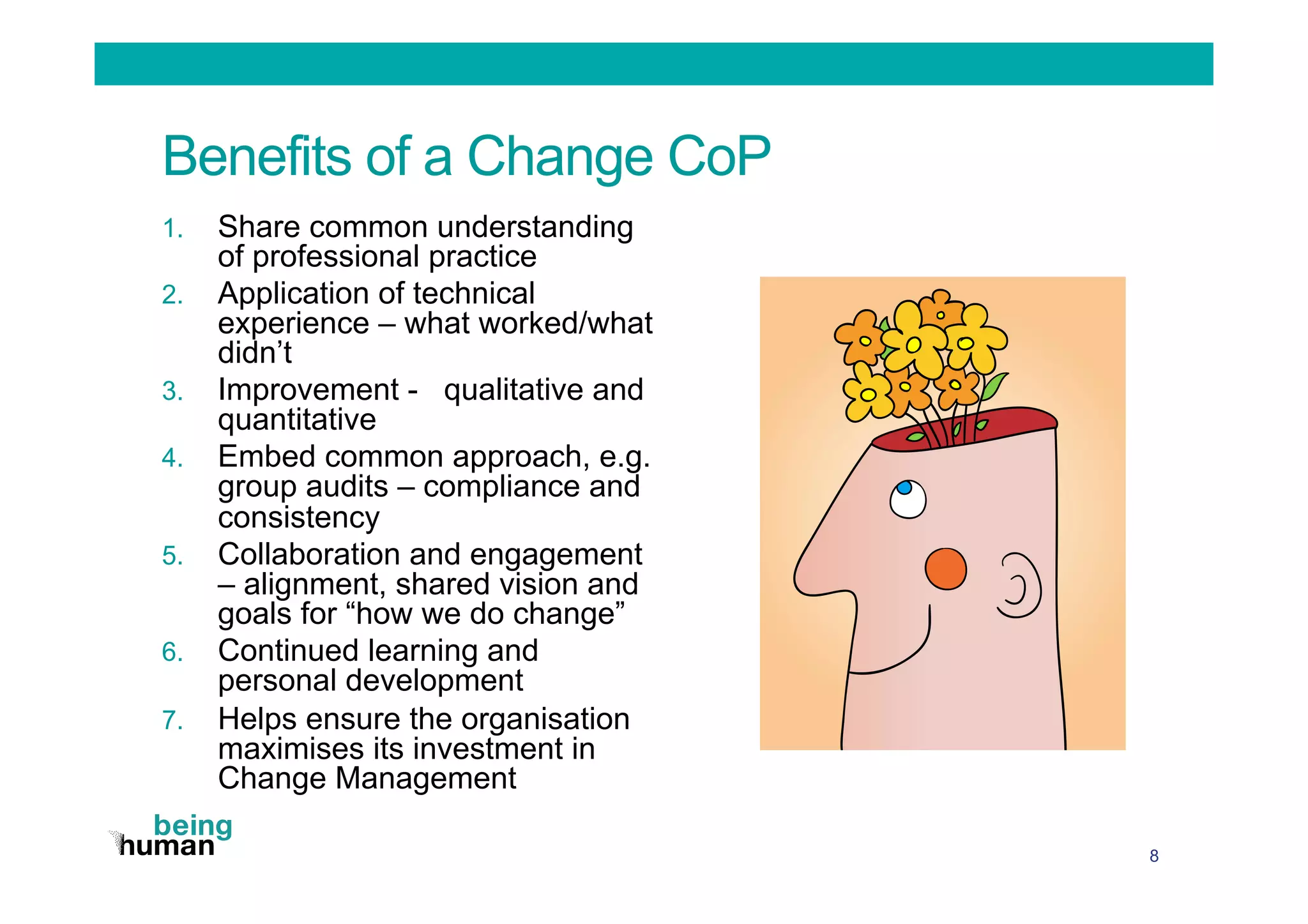 Benefits of a Change CoP
1.  Share common understanding
of professional practice
2.  Application of technical
experience – what worked/what
didn’t
3.  Improvement - qualitative and
quantitative
4.  Embed common approach, e.g.
group audits – compliance and
consistency
5.  Collaboration and engagement
– alignment, shared vision and
goals for “how we do change”
6.  Continued learning and
personal development
7.  Helps ensure the organisation
maximises its investment in
Change Management
8
 