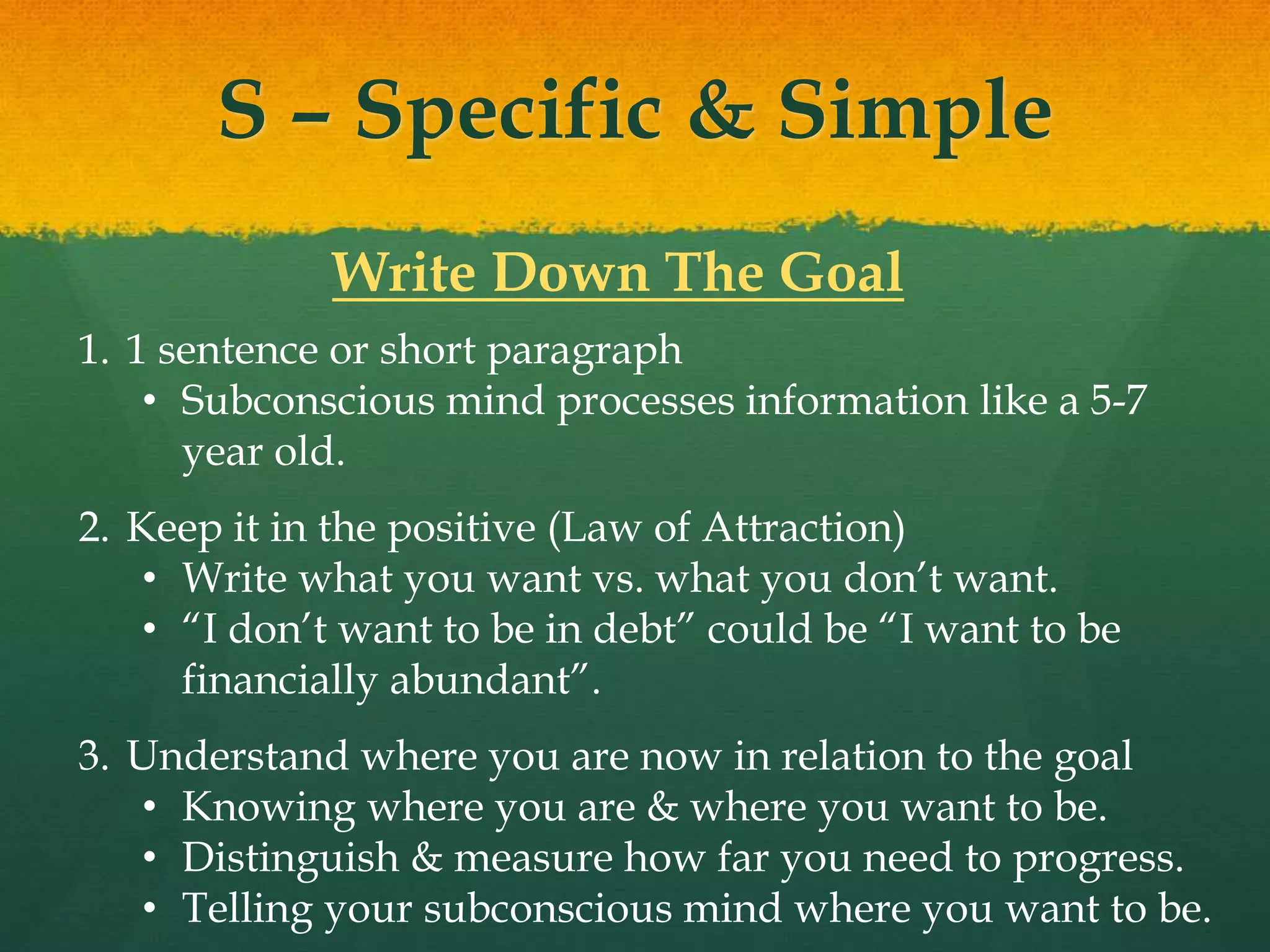 S – Specific & Simple
Write Down The Goal
1. 1 sentence or short paragraph
• Subconscious mind processes information like a 5-7
year old.
2. Keep it in the positive (Law of Attraction)
• Write what you want vs. what you don’t want.
• “I don’t want to be in debt” could be “I want to be
financially abundant”.
3. Understand where you are now in relation to the goal
• Knowing where you are & where you want to be.
• Distinguish & measure how far you need to progress.
• Telling your subconscious mind where you want to be.
 