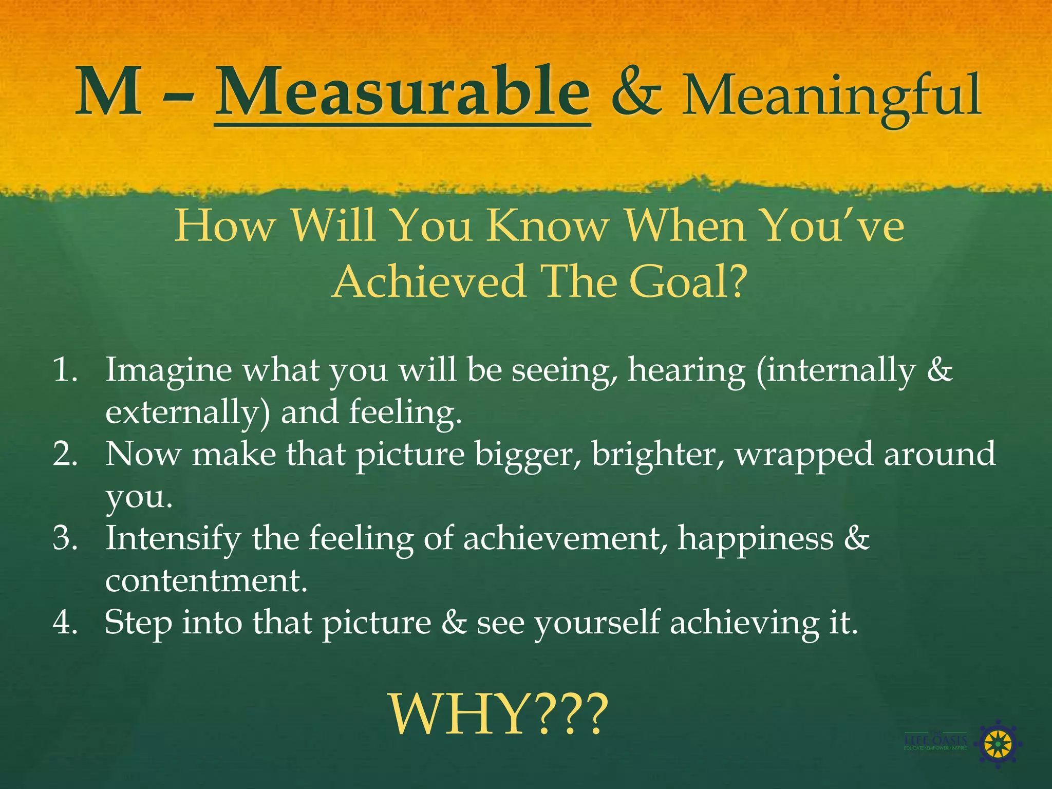 M – Measurable & Meaningful
How Will You Know When You’ve
Achieved The Goal?
1. Imagine what you will be seeing, hearing (internally &
externally) and feeling.
2. Now make that picture bigger, brighter, wrapped around
you.
3. Intensify the feeling of achievement, happiness &
contentment.
4. Step into that picture & see yourself achieving it.
WHY???
 