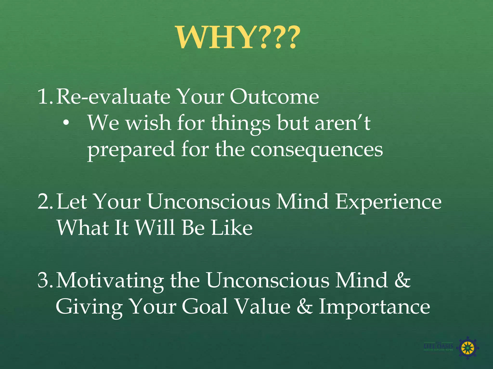 1.Re-evaluate Your Outcome
• We wish for things but aren’t
prepared for the consequences
2.Let Your Unconscious Mind Experience
What It Will Be Like
3.Motivating the Unconscious Mind &
Giving Your Goal Value & Importance
WHY???
 
