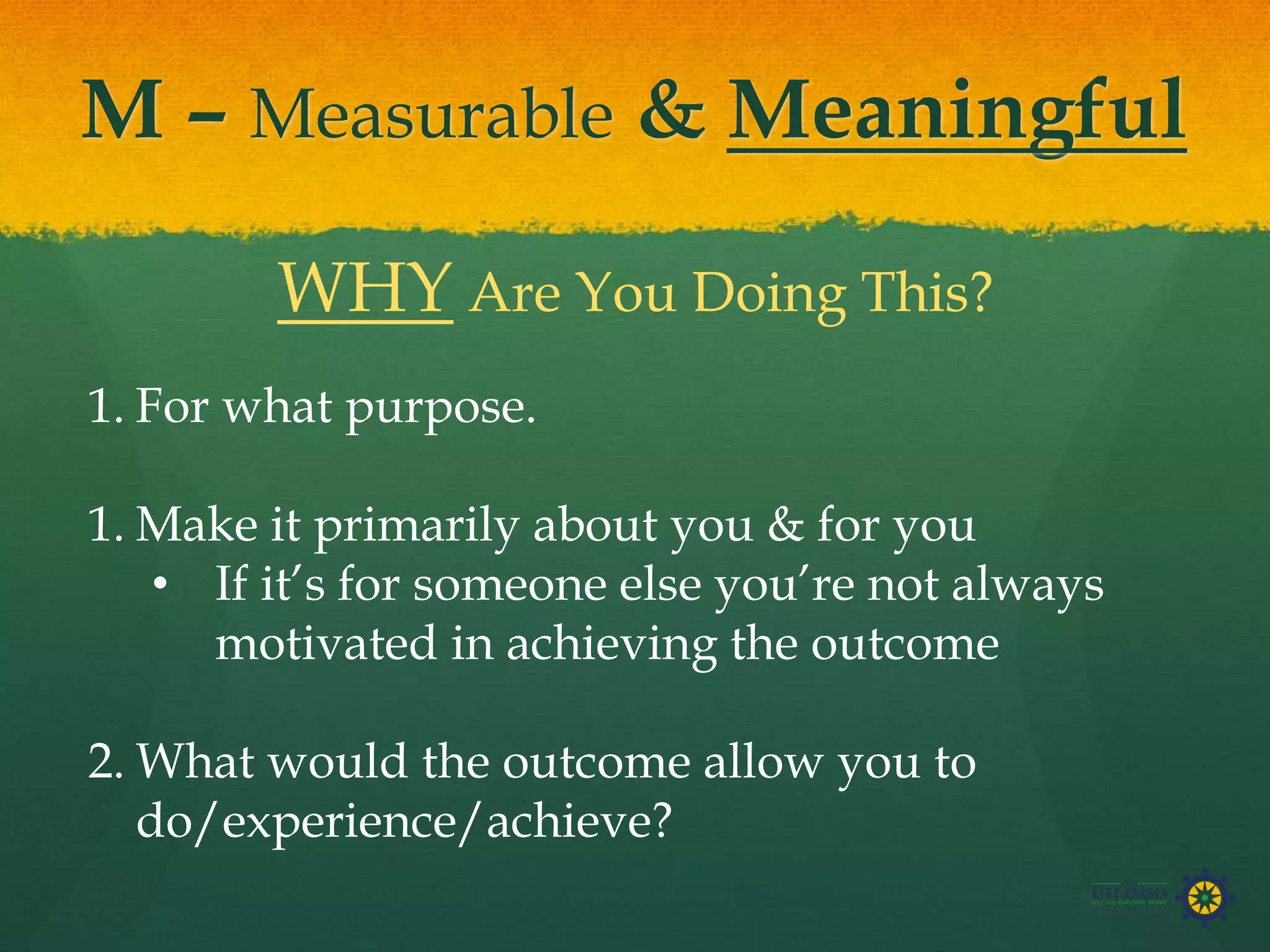 M – Measurable & Meaningful
WHY Are You Doing This?
1. For what purpose.
1. Make it primarily about you & for you
• If it’s for someone else you’re not always
motivated in achieving the outcome
2. What would the outcome allow you to
do/experience/achieve?
 