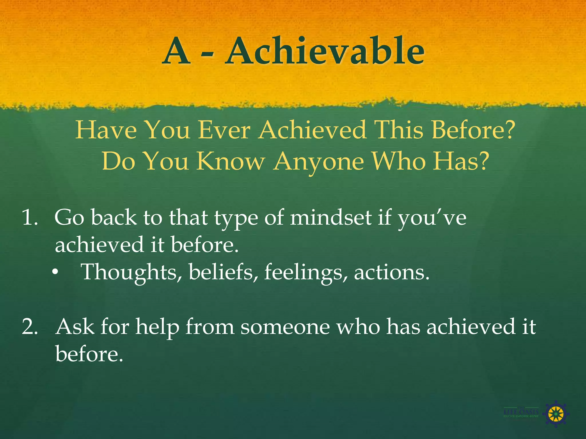 A - Achievable
Have You Ever Achieved This Before?
Do You Know Anyone Who Has?
1. Go back to that type of mindset if you’ve
achieved it before.
• Thoughts, beliefs, feelings, actions.
2. Ask for help from someone who has achieved it
before.
 