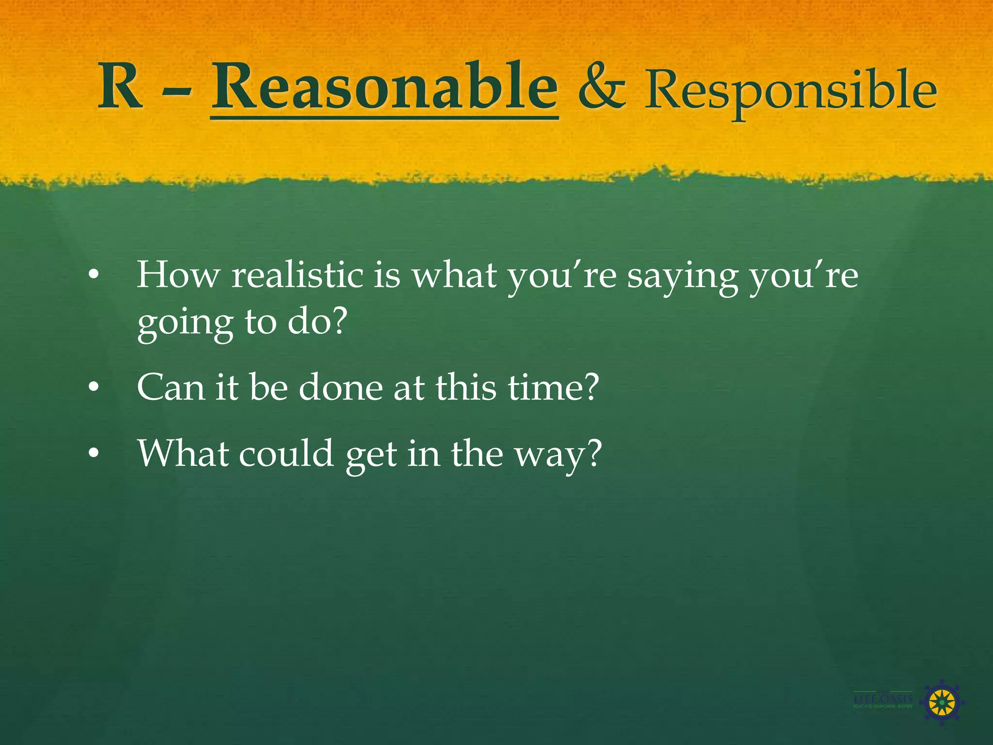 R – Reasonable & Responsible
• How realistic is what you’re saying you’re
going to do?
• Can it be done at this time?
• What could get in the way?
 