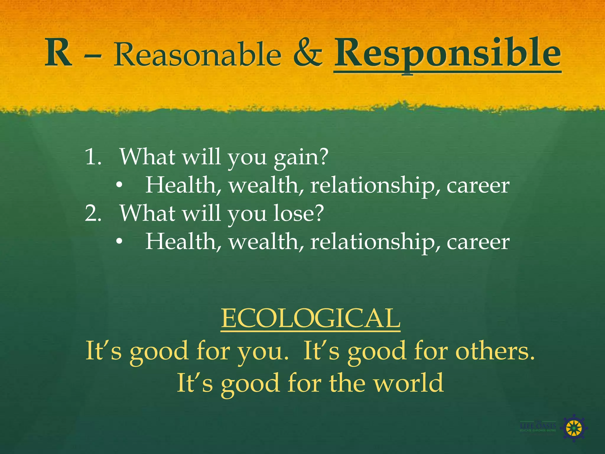 R – Reasonable & Responsible
1. What will you gain?
• Health, wealth, relationship, career
2. What will you lose?
• Health, wealth, relationship, career
ECOLOGICAL
It’s good for you. It’s good for others.
It’s good for the world
 