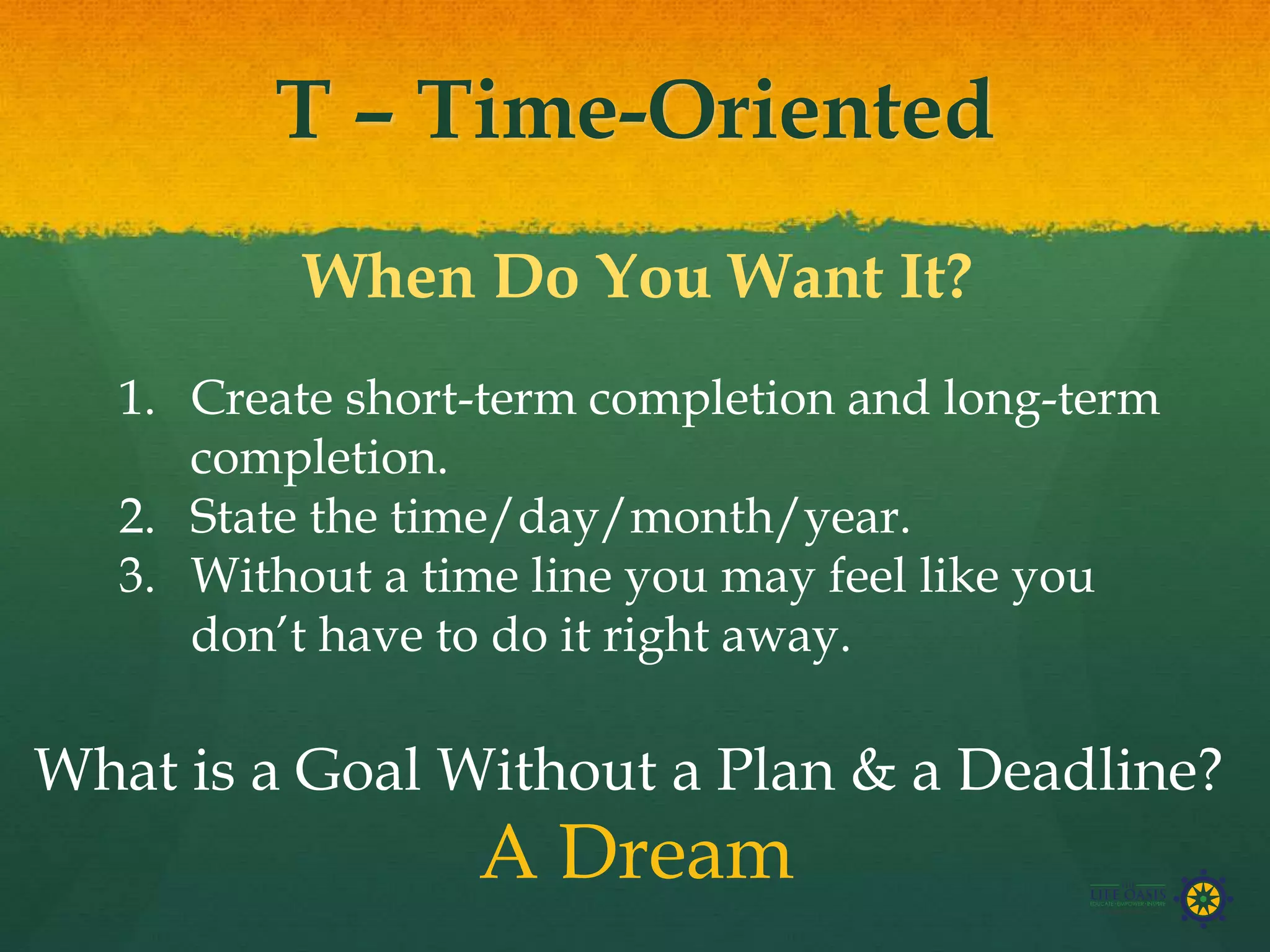 T – Time-Oriented
When Do You Want It?
1. Create short-term completion and long-term
completion.
2. State the time/day/month/year.
3. Without a time line you may feel like you
don’t have to do it right away.
What is a Goal Without a Plan & a Deadline?
A Dream
 