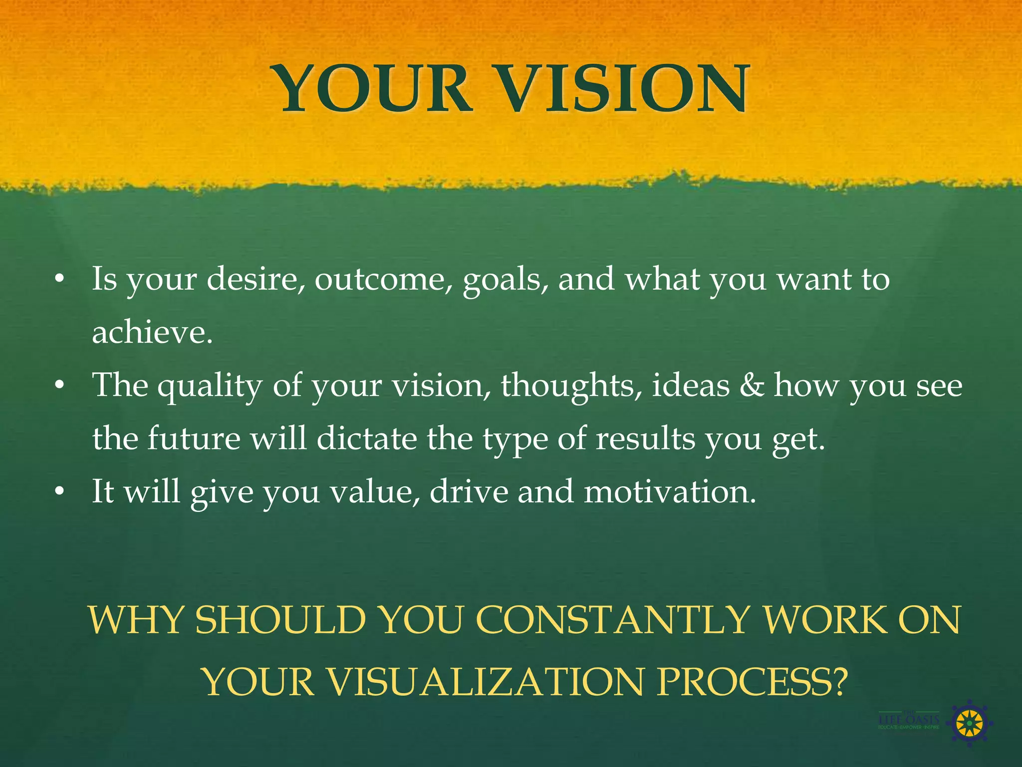 YOUR VISION
• Is your desire, outcome, goals, and what you want to
achieve.
• The quality of your vision, thoughts, ideas & how you see
the future will dictate the type of results you get.
• It will give you value, drive and motivation.
WHY SHOULD YOU CONSTANTLY WORK ON
YOUR VISUALIZATION PROCESS?
 