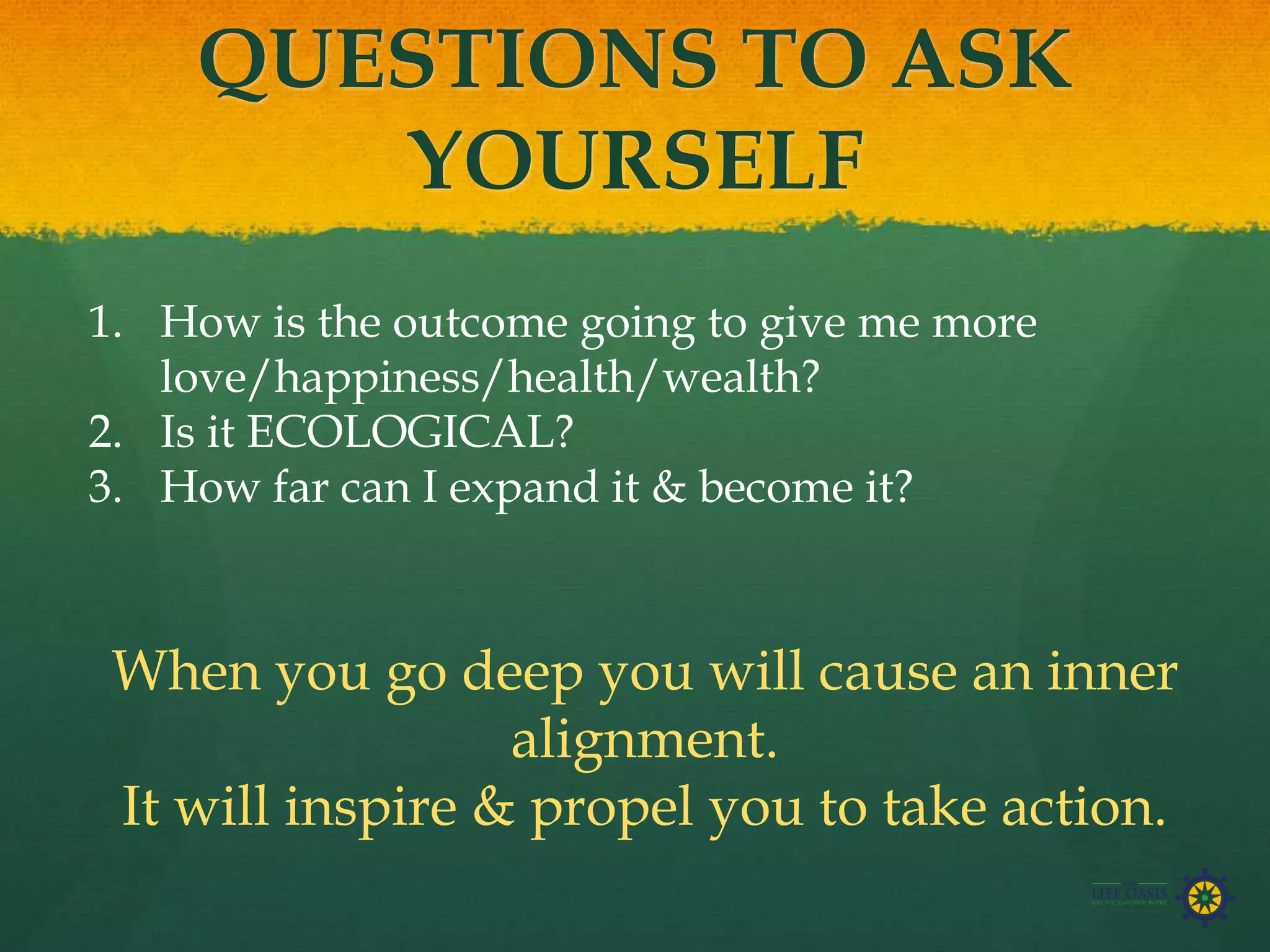 QUESTIONS TO ASK
YOURSELF
1. How is the outcome going to give me more
love/happiness/health/wealth?
2. Is it ECOLOGICAL?
3. How far can I expand it & become it?
When you go deep you will cause an inner
alignment.
It will inspire & propel you to take action.
 