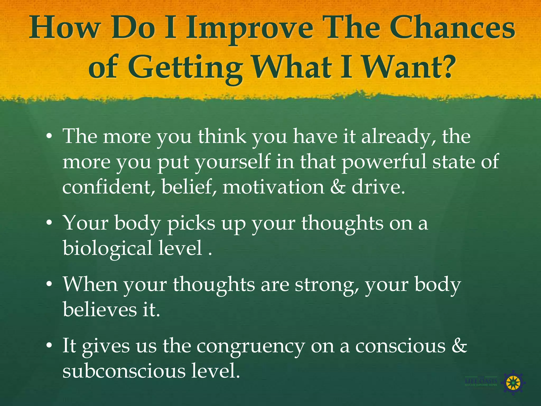 How Do I Improve The Chances
of Getting What I Want?
• The more you think you have it already, the
more you put yourself in that powerful state of
confident, belief, motivation & drive.
• Your body picks up your thoughts on a
biological level .
• When your thoughts are strong, your body
believes it.
• It gives us the congruency on a conscious &
subconscious level.
 
