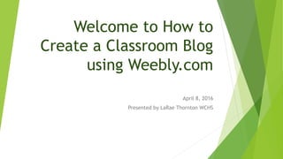 Welcome to How to
Create a Classroom Blog
using Weebly.com
April 8, 2016
Presented by LaRae Thornton WCHS
 