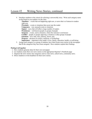 Lesson #2 Writing News Stories, continued
4. Introduce students to the criteria for selecting a newsworthy story. Write each category name
on the board as you explain it to the class.
Timelines – events that are happening right now, or news that is of interest to readers
right now
Proximity – events or situations that occur near the reader
Uniqueness – very unusual events or situations
Impact – news that will affect a large number of readers
Prominence – well-known people or groups of people
Suspense – events, such as disasters, where the outcome is not known
Conflict – people or groups opposing a situation or other groups of people
Emotions – love, hate, fear, jealousy, horror, pity
Progress – advances in science, medicine, or technology
Importance – important to the reader’s lives, family, education, health, or well-being
5. Assign each category to a group of students; have them locate news stories in the newspaper
that fit the categories they have been assigned. Have students explain their findings.
Putting it all together
1. Have students generate ideas for their own newspaper
2. Let students create their own news stories on the appropriate Reporter’s Notebook page
3. Organize the news stories into categories such as class news, school news, community news.
4. Direct students to write headlines for their news stories.
10
 