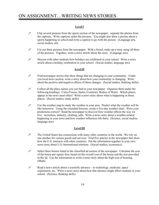 ON ASSIGNMENT…WRITING NEWS STORIES
Level I
Clip several pictures from the sports section of the newspaper: separate the photos from
the captions. Write captions under the pictures. You might also draw a picture about a
sports happening in school and write a caption to go with the picture. (Language arts,
social studies, art)
Cut out three pictures from the newspaper. With a friend, make up a story using all three
of the pictures. Together, write a news article about the story. (Language arts)
Discuss with other students how holidays are celebrated in your school. Write a news
article about a holiday celebration in your school. (Social studies, language arts)
Level II
Find newspaper stories that show things that are changing in your community. Under
you local news section, write a story about how your community is changing. Write
about the positive and negative effects of these changes. (Social studies, thinking skills)
Collect all the place names you can find in your newspaper. Organize them under the
following headings: Cities/Towns, States, Countries, Bodies of Water. Which places
appear in the news most often? Write a news story about what is happening in those
places. (Social studies, study skills)
Use the weather map to study the weather in your area. Predict what the weather will be
like tomorrow. Using the extended forecast, create a five-day weather chart. Were your
predictions correct? Read the newspaper to discover how weather affects the way we
live: recreation, industry, clothing, jobs. Write a news story about a weather-related
happening in your town and how weather influences life there. (Science, social studies,
language arts)
Level III
The United States has connections with many other countries in the world. We rely on
one another for various goods and services. Find five articles in the newspaper that show
how the U.S. interacts with other countries. Put the information together in your own
news story about U.S./international relations. (Social studies, economics)
Select three houses listed in the classified ad section of the newspaper. Calculate the cost
of the house per square foot, based on the overall cost of the house and the size provided
in the ad. Use the information to write a news story about the high cost of housing.
(Math)
Read a news article about a scientific advance – in technology, medicine, space
exploration, etc. Write a news story about how that advance might affect students in your
school. (Science, thinking skills)
14
 