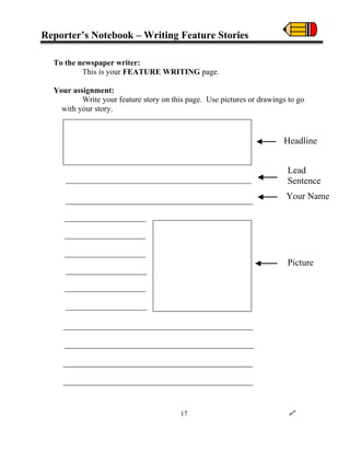 Reporter’s Notebook – Writing Feature Stories
To the newspaper writer:
This is your FEATURE WRITING page.
Your assignment:
Write your feature story on this page. Use pictures or drawings to go
with your story.
Headline
Lead
Sentence
Your Name
Picture
17
 