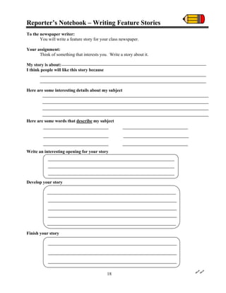 Reporter’s Notebook – Writing Feature Stories
To the newspaper writer:
You will write a feature story for your class newspaper.
Your assignment:
Think of something that interests you. Write a story about it.
My story is about:
I think people will like this story because
Here are some interesting details about my subject
Here are some words that describe my subject
Write an interesting opening for your story
Develop your story
Finish your story
18
 