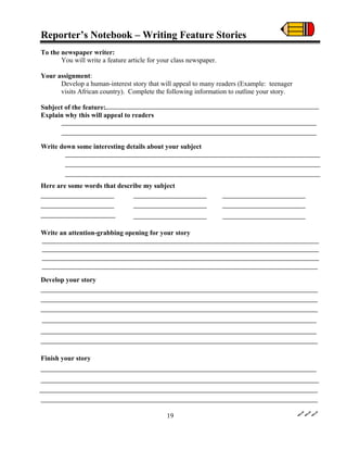 Reporter’s Notebook – Writing Feature Stories
To the newspaper writer:
You will write a feature article for your class newspaper.
Your assignment:
Develop a human-interest story that will appeal to many readers (Example: teenager
visits African country). Complete the following information to outline your story.
Subject of the feature:
Explain why this will appeal to readers
Write down some interesting details about your subject
Here are some words that describe my subject
Write an attention-grabbing opening for your story
Develop your story
Finish your story
19
 