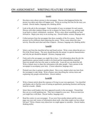 ON ASSIGNMENT…WRITING FEATURE STORIES
Level I
Develop a story about a picture in the newspaper. Discuss what happened before the
picture was taken and what will happen next. Write an exciting first line for the story you
created. (Social studies, language arts, thinking skills)
Look at the ads in the newspaper. Find examples of ways we prepare for each season.
Discuss with other students things we do to prepare for future events: e.g., getting ready
to go back to school, celebrations, vacations. Write a story about something you look
forward to. Begin your story in an exciting way. (Social studies, science, language arts)
Collect pictures from the newspaper that show examples of the five senses. Paste the
pictures on five different charts depicting the senses. Write a story about this class
activity. Describe each chart and what it depicts. (Science, language arts, thinking skills)
Level II
Select a pet from the classified ad lost and found section. Write a story about the pet as a
Pet of the Week feature. The story should describe the animal, its special characteristics
and why the pet should be adopted. (Science, language arts)
Find a job in the newspaper you might like to have. List information about the job, the
qualifications a person needs in order to be hired and the responsibilities required.
Interview people who have the same or similar jobs. Learn all you can about the job.
Write a feature story to share this information with other people. Find a picture in the
newspaper to accompany your story. (Career education, language arts)
Pretend your class is going to another planet. Have every student select one item from
the newspaper to take along. Write a feature story describing the various items and
explaining why people selected them. (Social studies)
Level III
Write a feature article about the expenses of living in your own apartment. Use classified
and display ads to find the costs of renting an apartment, purchasing furniture and buying
food for a month. (Math)
Select three world leaders who have appeared recently in the newspaper. Pretend that
they are on a world speaking tour. They have stopped in your area. Write an interview
you might have with them. (Social studies, language arts).
Read the comics in your newspaper. If you were from another planet and the comics
page was your only source of information about earth, what ideas might you have about
life here? Write a feature story about how we might appear to outsiders. (Social studies,
thinking skills)
20
 