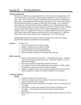 Lesson #4 Writing Opinions
Teacher background:
There are several places in a newspaper where a writer’s opinions are appropriate. The
most obvious place is the editorial, where the editor displays his or her viewpoints on a
topic. There are also opinion columns and editorial cartoons located on the editorial or
op-ed page, a page opposite the editorial page where guest writers express their opinions.
Personal opinion columns also appear in other parts of newspapers. For example, the
sports page may contain personal columns in addition to news stories about sporting
events. The business page may contain a personal column by a business analyst. Readers
also may find articles labeled “analysis;” these contain interpretations of events in
addition to facts. It is important for students to recognize differences between editorials
and columns, which reflect opinions, and news stories, which report facts. In addition,
letters to the editor sections offer readers an opportunity to voice their opinions.
Editorial pages and opinion columns are daily examples of our right to free speech,
guaranteed by the First Amendment to the Constitution.
Purpose: Students will
1. learn the characteristics of opinion writing
2. identify vocabulary used in opinion writing
3. list editorial topics for the class newspaper
4. write an editorial or draw an editorial cartoon
5. identify examples of opinion writing other than editorials
Before you start:
1. Select a current national or local issue – one that has many sides – and take a
class poll on students’ stands on that issue. Record the number of votes for
each side on the board.
2. Have several students explain their positions to the class
3. Ask students how they could communicate their positions to people outside
the classroom, either in the school or in the community.
4. Explain to students that they can communicate their ideas and they can read
about the opinions of others on the editorial pages of the newspaper.
Learning Activities”
Level I
1. Compare an editorial with a news story.
2. Talk about vocabulary used in an editorial. Brainstorm with students to
generate words that mean “opinion.”
3. Discuss editorial cartoons and letters to the editor. Show an example of each
to students.
4. Ask students to express their opinions about a picture or headline in the
newspaper. List on the board issues that emerge from the students’
discussion.
5. Direct students to write one sentence expressing an opinion about one of those
issues.
21
 