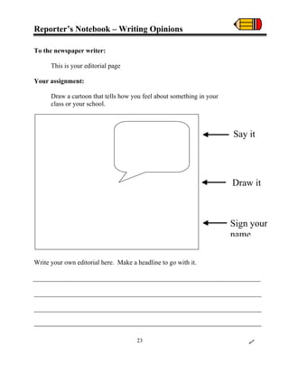 Reporter’s Notebook – Writing Opinions
To the newspaper writer:
This is your editorial page
Your assignment:
Draw a cartoon that tells how you feel about something in your
class or your school.
Write your own editorial here. Make a headline to go with it.
Say it
Draw it
Sign your
name
23
 