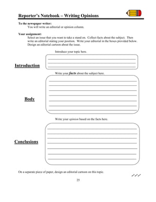 Reporter’s Notebook – Writing Opinions
To the newspaper writer:
You will write an editorial or opinion column.
Your assignment:
Select an issue that you want to take a stand on. Collect facts about the subject. Then
write an editorial stating your position. Write your editorial in the boxes provided below.
Design an editorial cartoon about the issue.
Introduce your topic here.
Write your facts about the subject here.
Write your opinion based on the facts here.
On a separate piece of paper, design an editorial cartoon on this topic.
Introduction
Body
Conclusions
25
 