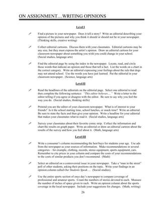 ON ASSIGNMENT…WRITING OPINIONS
Level I
Find a picture in your newspaper. Does it tell a story? Write an editorial describing your
opinion of the pictures and why you think it should or should not be in your newspaper.
(Thinking skills, creative writing)
Collect editorial cartoons. Discuss them with your classmates. Editorial cartoons may be
any size, but they must express the artist’s opinion. Draw an editorial cartoon for your
classroom newspaper about something you wish you could change in your school.
(Social studies, language arts)
Find the editorial page by using the index in the newspaper. Locate, read, and circle
those words that indicate an opinion and those that tell a fact. List the words on a chart in
the correct category. Write an editorial expressing your feelings about the rule that dogs
may not attend school. Use the words you have just learned. Put the editorial in your
classroom newspaper. (Science, language arts)
Level II
Read the headlines of the editorials on the editorial page. Select one editorial to read:
then complete the following sentence: “This editor believes….” Write a letter to the
editor telling if you agree or disagree with the editor. Be sure to say why you feel the
way you do. (Social studies, thinking skills)
Pretend you are the editor of your classroom newspaper. What is of interest to your
friends? Is it the school starting time, school lunches, or snack time? Write an editorial.
Be sure to state the facts and then give your opinion. Write a headline for your editorial
that makes your classmates what to read it. (Social studies, language arts)
Survey your classmates about their favorite comic strip. Collect the information and
chart the results on graph paper. Write an editorial or draw an editorial cartoon about the
results of the survey and how you feel about it. (Math, language arts)
Level III
Write a consumer’s column recommending the best buys for students your age. Use ads
from the newspaper as your sources of information. Make recommendations in several
categories – for example, clothing, records, stereo equipment, sports equipment, cars.
Remember to cite prices in your column and compare the costs of your recommendations
to the costs of similar products you don’t recommend. (Math)
Select an editorial on a controversial issue in your newspaper. Take a “man in the street”
poll of other students, asking their positions on the topic. Write your findings in an
opinion column called Our Students Speak…. (Social studies).
Use the entire sports section of once day’s newspaper to compare coverage of
professional and amateur sports. Count the numbers of stories devoted to each. Measure
the number of inches of space given to each. Write an opinion column about the sports
coverage in the local newspaper. Include your suggestions for changes. (Math, writing)
26
 