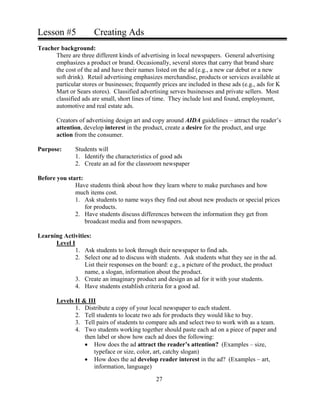 Lesson #5 Creating Ads
Teacher background:
There are three different kinds of advertising in local newspapers. General advertising
emphasizes a product or brand. Occasionally, several stores that carry that brand share
the cost of the ad and have their names listed on the ad (e.g., a new car debut or a new
soft drink). Retail advertising emphasizes merchandise, products or services available at
particular stores or businesses; frequently prices are included in these ads (e.g., ads for K
Mart or Sears stores). Classified advertising serves businesses and private sellers. Most
classified ads are small, short lines of time. They include lost and found, employment,
automotive and real estate ads.
Creators of advertising design art and copy around AIDA guidelines – attract the reader’s
attention, develop interest in the product, create a desire for the product, and urge
action from the consumer.
Purpose: Students will
1. Identify the characteristics of good ads
2. Create an ad for the classroom newspaper
Before you start:
Have students think about how they learn where to make purchases and how
much items cost.
1. Ask students to name ways they find out about new products or special prices
for products.
2. Have students discuss differences between the information they get from
broadcast media and from newspapers.
Learning Activities:
Level I
1. Ask students to look through their newspaper to find ads.
2. Select one ad to discuss with students. Ask students what they see in the ad.
List their responses on the board: e.g., a picture of the product, the product
name, a slogan, information about the product.
3. Create an imaginary product and design an ad for it with your students.
4. Have students establish criteria for a good ad.
Levels II & III
1. Distribute a copy of your local newspaper to each student.
2. Tell students to locate two ads for products they would like to buy.
3. Tell pairs of students to compare ads and select two to work with as a team.
4. Two students working together should paste each ad on a piece of paper and
then label or show how each ad does the following:
• How does the ad attract the reader’s attention? (Examples – size,
typeface or size, color, art, catchy slogan)
• How does the ad develop reader interest in the ad? (Examples – art,
information, language)
27
 