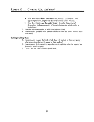 Lesson #5 Creating Ads, continued
• How does the ad create a desire for the product? (Examples – lists
appealing features, emphasizes positive qualities of the product)
• How does the ad urge the reader to act – to make the purchase?
(Examples – indicates quantity of items is limited, the sale is on for a
limited time)
5. Have each team share one ad with the rest of the class.
6. Have students generate ideas about what makes some ads attract readers more
than others.
Putting it all together:
1. Have students suggest the kinds of ads they will include in their newspaper –
what kinds of products will appeal to their readers?
2. Have students design an ad for a product of their choice using the appropriate
Reporters Notebook page.
3. Collect ads and save for future publication.
28
 