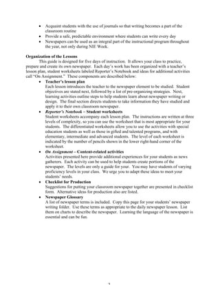 • Acquaint students with the use of journals so that writing becomes a part of the
classroom routine
• Provide a safe, predictable environment where students can write every day
• Newspapers can be used as an integral part of the instructional program throughout
the year, not only during NIE Week.
Organization of the Lessons
This guide is designed for five days of instruction. It allows your class to practice,
prepare and create its own newspaper. Each day’s work has been organized with a teacher’s
lesson plan, student worksheets labeled Reporter’s Notebook and ideas for additional activities
call “On Assignment.” These components are described below:
• Teacher’s lesson plan
Each lesson introduces the teacher to the newspaper element to be studied. Student
objectives are stated next, followed by a list of pre-organizing strategies. Next,
learning activities outline steps to help students learn about newspaper writing or
design. The final section directs students to take information they have studied and
apply it to their own classroom newspaper.
• Reporter’s Notebook – Student worksheets
Student worksheets accompany each lesson plan. The instructions are written at three
levels of complexity, so you can use the worksheet that is most appropriate for your
students. The differentiated worksheets allow you to use the activities with special
education students as well as those in gifted and talented programs, and with
elementary, intermediate and advanced students. The level of each worksheet is
indicated by the number of pencils shown in the lower right-hand corner of the
worksheet.
• On Assignment – Content-related activities
Activities presented here provide additional experiences for your students as news
gatherers. Each activity can be used to help students create portions of the
newspaper. The levels are only a guide for your. You may have students of varying
proficiency levels in your class. We urge you to adapt these ideas to meet your
students’ needs.
• Checklist for Production
Suggestions for putting your classroom newspaper together are presented in checklist
form. Alternative ideas for production also are listed.
• Newspaper Glossary
A list of newspaper terms is included. Copy this page for your students’ newspaper
writing folder. Use these terms as appropriate to the daily newspaper lesson. List
them on charts to describe the newspaper. Learning the language of the newspaper is
essential and can be fun.
 