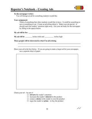 Reporter’s Notebook – Creating Ads
To the newspaper writer:
You will design an ad for something students would like.
Your assignment:
Think of something that other students would like to have. It could be something to
use or something to eat. Create an ad telling about it. Make your ad special. It
should catch the readers’ attention right away. Get your ad ready for the newspaper
by filling in the spaces below.
My ad will be for:
My ad will be inches wide and inches high
These people will be interested in what I’m advertising
Draw your ad in the box below. If you are going to make a larger ad for your newspaper,
use a separate sheet of paper.
Check your ad – be sure it
attracts the reader’s attention
increases the reader’s interest in the product
creates a desire in the reader to own the product
urges the reader to action – to buy the product
30
 