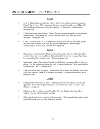 ON ASSIGNMENT…CREATING ADS
Level I
Look in the classified ads and make a list of the services available in your community.
Classify the services. With a classmate, discuss a service you think you could provide.
Write an ad describing your service; draw a picture to illustrate it. (Social studies,
language arts)
Find an interesting advertisement. Change the advertisement by pasting new words over
the key words. Create a new ad. Choose your new words from other ads in the
newspaper. (Language arts)
Create a “favorite meal” ad. Cut out pictures of foods from the four basic food groups
and paste them on an ad. Use foods that you would like to eat. Write a slogan
advertising your favorite meal. (Health, thinking skills)
Level II
Design a new invention that will help someone do a routine job more efficiently. Draw
your invention and write an ad for it. Remember to tell how it can be used, where it can
be purchased and how much it costs. (Science, language arts)
Make a new creature from parts of animals you find in the newspaper, either in ads or in
photos. Use the head of one animal, the body of another, and so on. Write a classified ad
to sell this new “pet.” (Language arts)
Look at the ads in your newspaper. Make a collection of words that mean the same thing.
Paste them together. Draw an ad using the new words. Use familiar ads as your guide.
(Language arts)
Level III
Select your favorite subject in school. Write an ad to “sell” the subject. Describe the
“product.” Write about its positive qualities and make readers want to take the class.
(Creative writing, art)
Select an ad that is written to appeal to adults. Rewrite the ad so that it appeals to
students your age. (Social studies, writing)
Select your favorite comic character in the newspaper. Design an ad to encourage people
to read that comic strip everyday. (Creative writing)
32
 